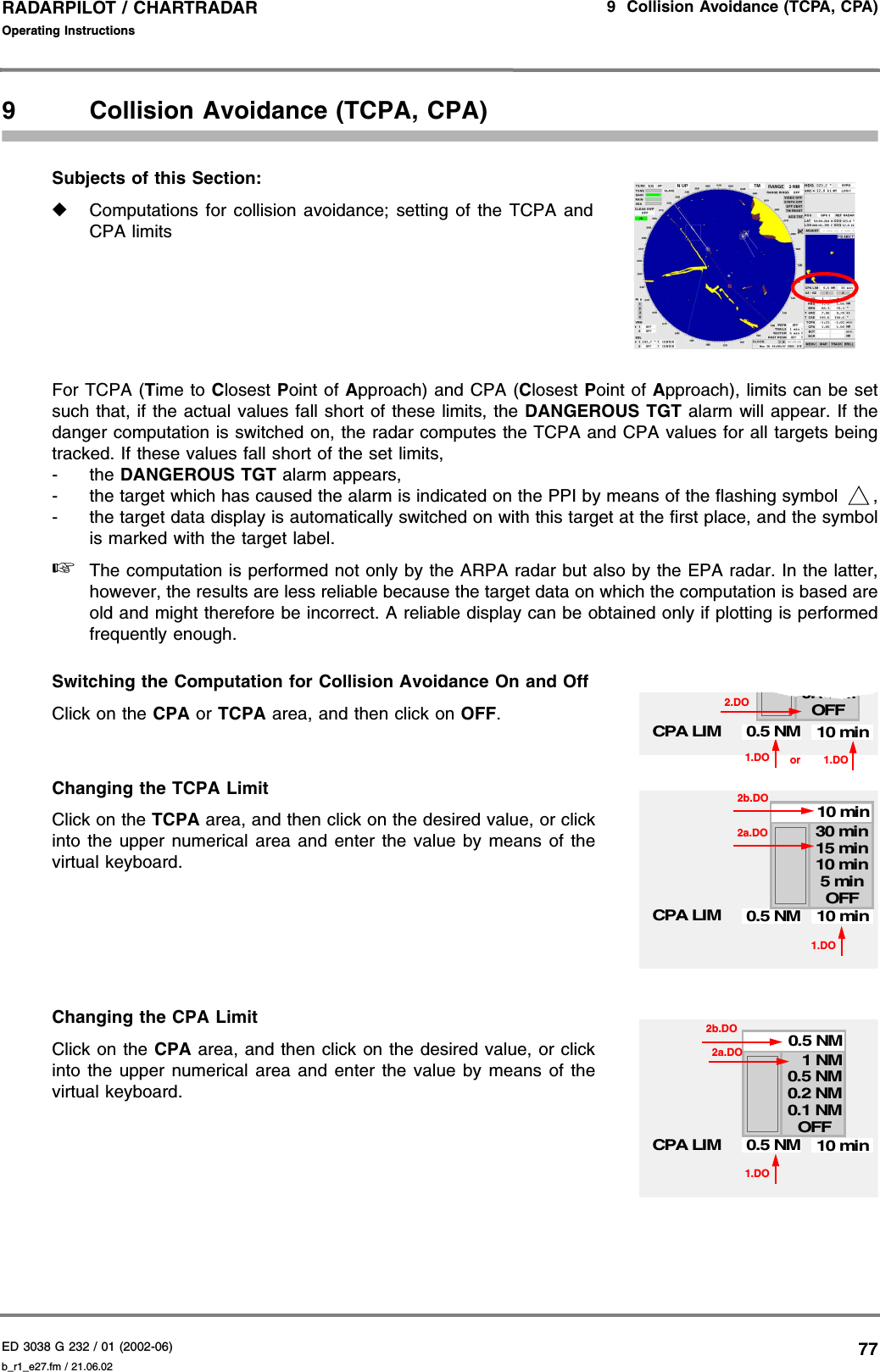 ED 3038 G 232 / 01 (2002-06) Operating Instructions9  Collision Avoidance (TCPA, CPA)b_r1_e27.fm / 21.06.0277RADARPILOT / CHARTRADAR 9 Collision Avoidance (TCPA, CPA)Subjects of this Section: ◆Computations for collision avoidance; setting of the TCPA andCPA limitsFor TCPA (Time to Closest Point of Approach) and CPA (Closest  Point of Approach), limits can be setsuch that, if the actual values fall short of these limits, the DANGEROUS TGT alarm will appear. If thedanger computation is switched on, the radar computes the TCPA and CPA values for all targets beingtracked. If these values fall short of the set limits, -the DANGEROUS TGT alarm appears, - the target which has caused the alarm is indicated on the PPI by means of the flashing symbol  ,- the target data display is automatically switched on with this target at the first place, and the symbolis marked with the target label.☞The computation is performed not only by the ARPA radar but also by the EPA radar. In the latter,however, the results are less reliable because the target data on which the computation is based areold and might therefore be incorrect. A reliable display can be obtained only if plotting is performedfrequently enough.Switching the Computation for Collision Avoidance On and OffClick on the CPA or TCPA area, and then click on OFF.Changing the TCPA LimitClick on the TCPA area, and then click on the desired value, or clickinto the upper numerical area and enter the value by means of thevirtual keyboard.Changing the CPA LimitClick on the CPA area, and then click on the desired value, or clickinto the upper numerical area and enter the value by means of thevirtual keyboard.1.DO0.1 NM0.2 NMOFFCPA LIM 10 min0.5 NMor 1.DO2.DO1.DOCPA LIM5 min10 min15 min30 min10 minOFF2b.DO10 min0.5 NM2a.DO1.DOCPA LIM0.1 NM0.2 NM0.5 NM1 NM0.5 NMOFF2a.DO10 min0.5 NM2b.DO