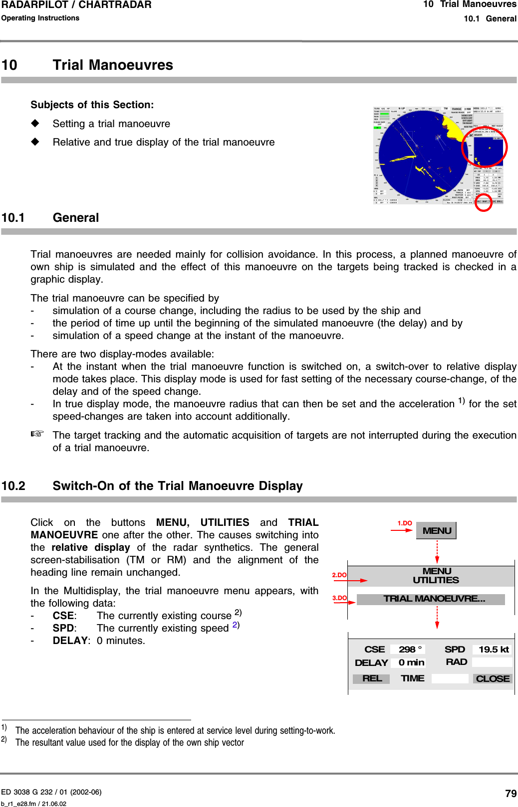 ED 3038 G 232 / 01 (2002-06) Operating Instructions10  Trial Manoeuvres10.1  Generalb_r1_e28.fm / 21.06.0279RADARPILOT / CHARTRADAR 10 Trial ManoeuvresSubjects of this Section: ◆Setting a trial manoeuvre◆Relative and true display of the trial manoeuvre10.1 GeneralTrial manoeuvres are needed mainly for collision avoidance. In this process, a planned manoeuvre ofown ship is simulated and the effect of this manoeuvre on the targets being tracked is checked in agraphic display.The trial manoeuvre can be specified by- simulation of a course change, including the radius to be used by the ship and- the period of time up until the beginning of the simulated manoeuvre (the delay) and by- simulation of a speed change at the instant of the manoeuvre.There are two display-modes available:- At the instant when the trial manoeuvre function is switched on, a switch-over to relative displaymode takes place. This display mode is used for fast setting of the necessary course-change, of thedelay and of the speed change.- In true display mode, the manoeuvre radius that can then be set and the acceleration 1) for the setspeed-changes are taken into account additionally.☞The target tracking and the automatic acquisition of targets are not interrupted during the executionof a trial manoeuvre.10.2 Switch-On of the Trial Manoeuvre DisplayClick on the buttons MENU, UTILITIES and TRIALMANOEUVRE one after the other. The causes switching intothe  relative display of the radar synthetics. The generalscreen-stabilisation (TM or RM) and the alignment of theheading line remain unchanged.In the Multidisplay, the trial manoeuvre menu appears, withthe following data:-CSE: The currently existing course 2)-SPD: The currently existing speed 2)-DELAY: 0 minutes.1)  The acceleration behaviour of the ship is entered at service level during setting-to-work.2)  The resultant value used for the display of the own ship vectorMENUMENUUTILITIES1.DOTRIAL MANOEUVRE...3.DO2.DORADSPDCSEDELAY19.5 kt298 °0 minTIME CLOSEREL