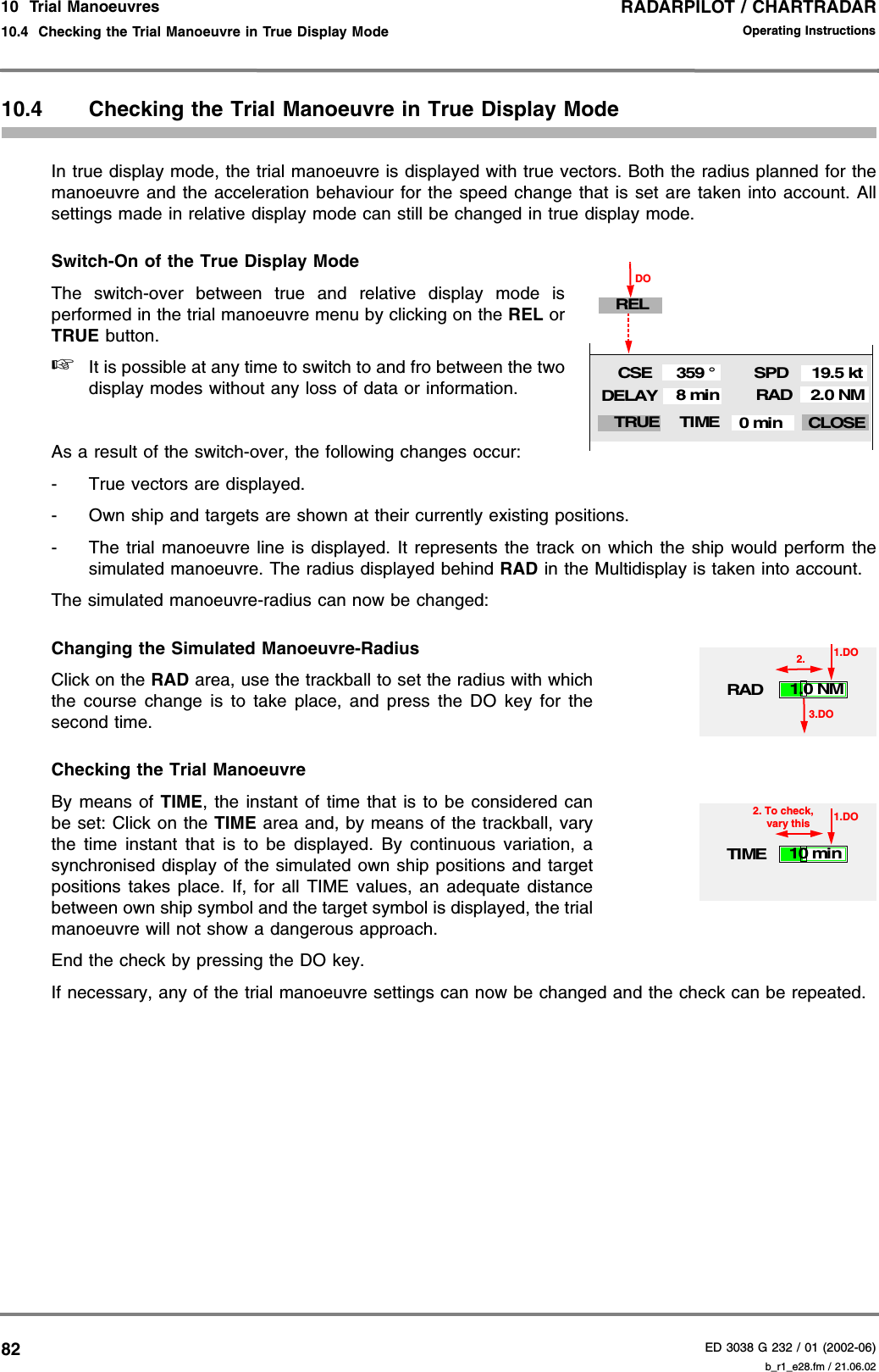 RADARPILOT / CHARTRADARED 3038 G 232 / 01 (2002-06)Operating Instructions10  Trial Manoeuvres10.4  Checking the Trial Manoeuvre in True Display Mode b_r1_e28.fm / 21.06.028210.4 Checking the Trial Manoeuvre in True Display ModeIn true display mode, the trial manoeuvre is displayed with true vectors. Both the radius planned for themanoeuvre and the acceleration behaviour for the speed change that is set are taken into account. Allsettings made in relative display mode can still be changed in true display mode.Switch-On of the True Display ModeThe switch-over between true and relative display mode isperformed in the trial manoeuvre menu by clicking on the REL orTRUE button.☞It is possible at any time to switch to and fro between the twodisplay modes without any loss of data or information.As a result of the switch-over, the following changes occur:- True vectors are displayed.- Own ship and targets are shown at their currently existing positions.- The trial manoeuvre line is displayed. It represents the track on which the ship would perform thesimulated manoeuvre. The radius displayed behind RAD in the Multidisplay is taken into account.The simulated manoeuvre-radius can now be changed:Changing the Simulated Manoeuvre-RadiusClick on the RAD area, use the trackball to set the radius with whichthe course change is to take place, and press the DO key for thesecond time.Checking the Trial ManoeuvreBy means of TIME, the instant of time that is to be considered canbe set: Click on the TIME area and, by means of the trackball, varythe time instant that is to be displayed. By continuous variation, asynchronised display of the simulated own ship positions and targetpositions takes place. If, for all TIME values, an adequate distancebetween own ship symbol and the target symbol is displayed, the trialmanoeuvre will not show a dangerous approach.End the check by pressing the DO key.If necessary, any of the trial manoeuvre settings can now be changed and the check can be repeated.RADSPDCSEDELAY19.5 kt359 °8 minTIME CLOSETRUEDOREL2.0 NM0 minRAD1.DO1.0 NM3.DO2.TIME1.DO10 min2. To check, vary this 
