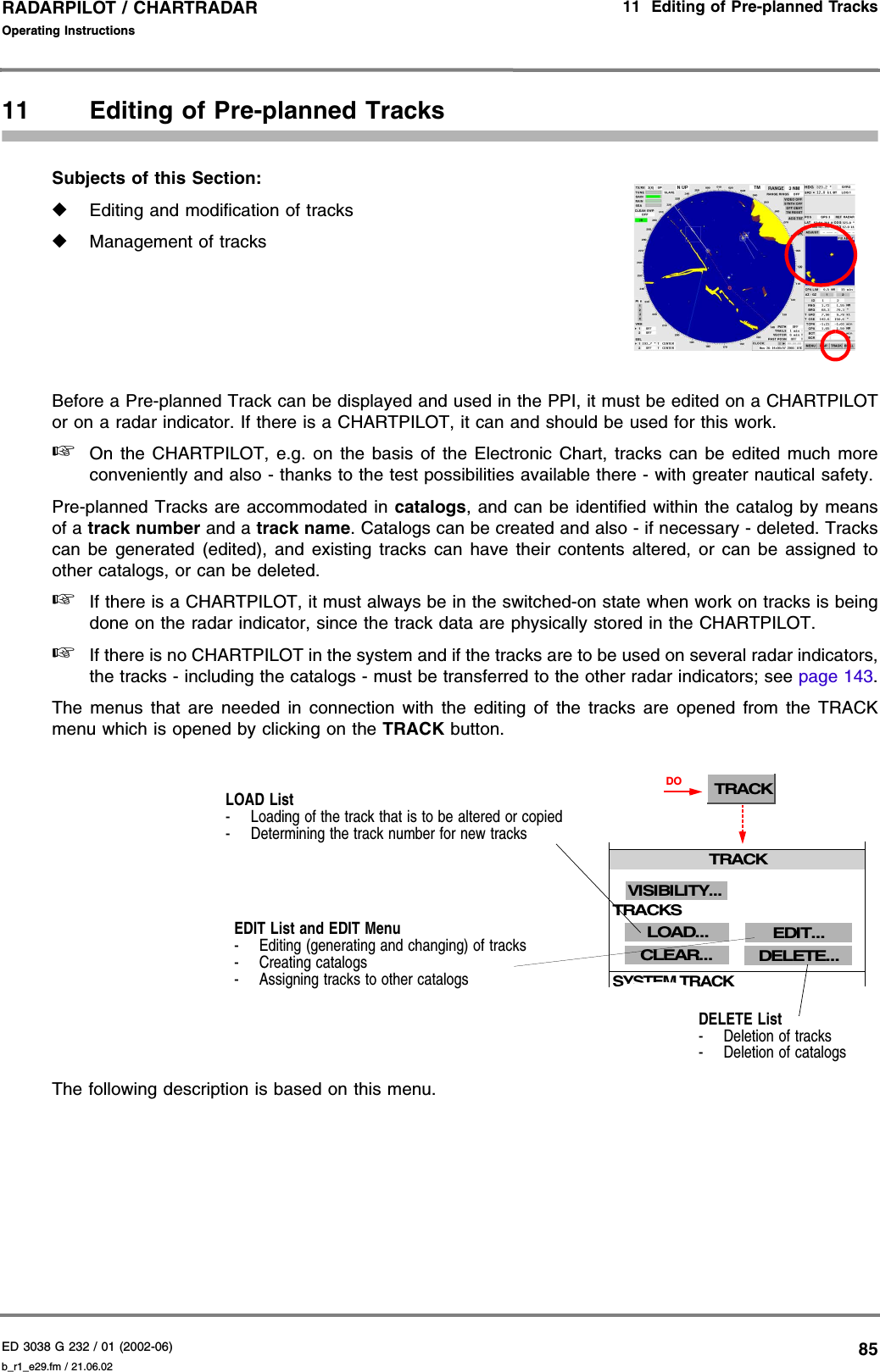 ED 3038 G 232 / 01 (2002-06) Operating Instructions11  Editing of Pre-planned Tracksb_r1_e29.fm / 21.06.0285RADARPILOT / CHARTRADAR 11 Editing of Pre-planned TracksSubjects of this Section: ◆Editing and modification of tracks◆Management of tracksBefore a Pre-planned Track can be displayed and used in the PPI, it must be edited on a CHARTPILOTor on a radar indicator. If there is a CHARTPILOT, it can and should be used for this work.☞On the CHARTPILOT, e.g. on the basis of the Electronic Chart, tracks can be edited much moreconveniently and also - thanks to the test possibilities available there - with greater nautical safety.Pre-planned Tracks are accommodated in catalogs, and can be identified within the catalog by meansof a track number and a track name. Catalogs can be created and also - if necessary - deleted. Trackscan be generated (edited), and existing tracks can have their contents altered, or can be assigned toother catalogs, or can be deleted.☞If there is a CHARTPILOT, it must always be in the switched-on state when work on tracks is beingdone on the radar indicator, since the track data are physically stored in the CHARTPILOT.☞If there is no CHARTPILOT in the system and if the tracks are to be used on several radar indicators,the tracks - including the catalogs - must be transferred to the other radar indicators; see page 143.The menus that are needed in connection with the editing of the tracks are opened from the TRACKmenu which is opened by clicking on the TRACK button.The following description is based on this menu.LOAD List- Loading of the track that is to be altered or copied- Determining the track number for new tracksEDIT List and EDIT Menu- Editing (generating and changing) of tracks- Creating catalogs- Assigning tracks to other catalogsDELETE List- Deletion of tracks- Deletion of catalogsTRACKTRACKCLEAR...LOAD...SYSTEM TRACKDELETE...EDIT...VISIBILITY... DOTRACKS