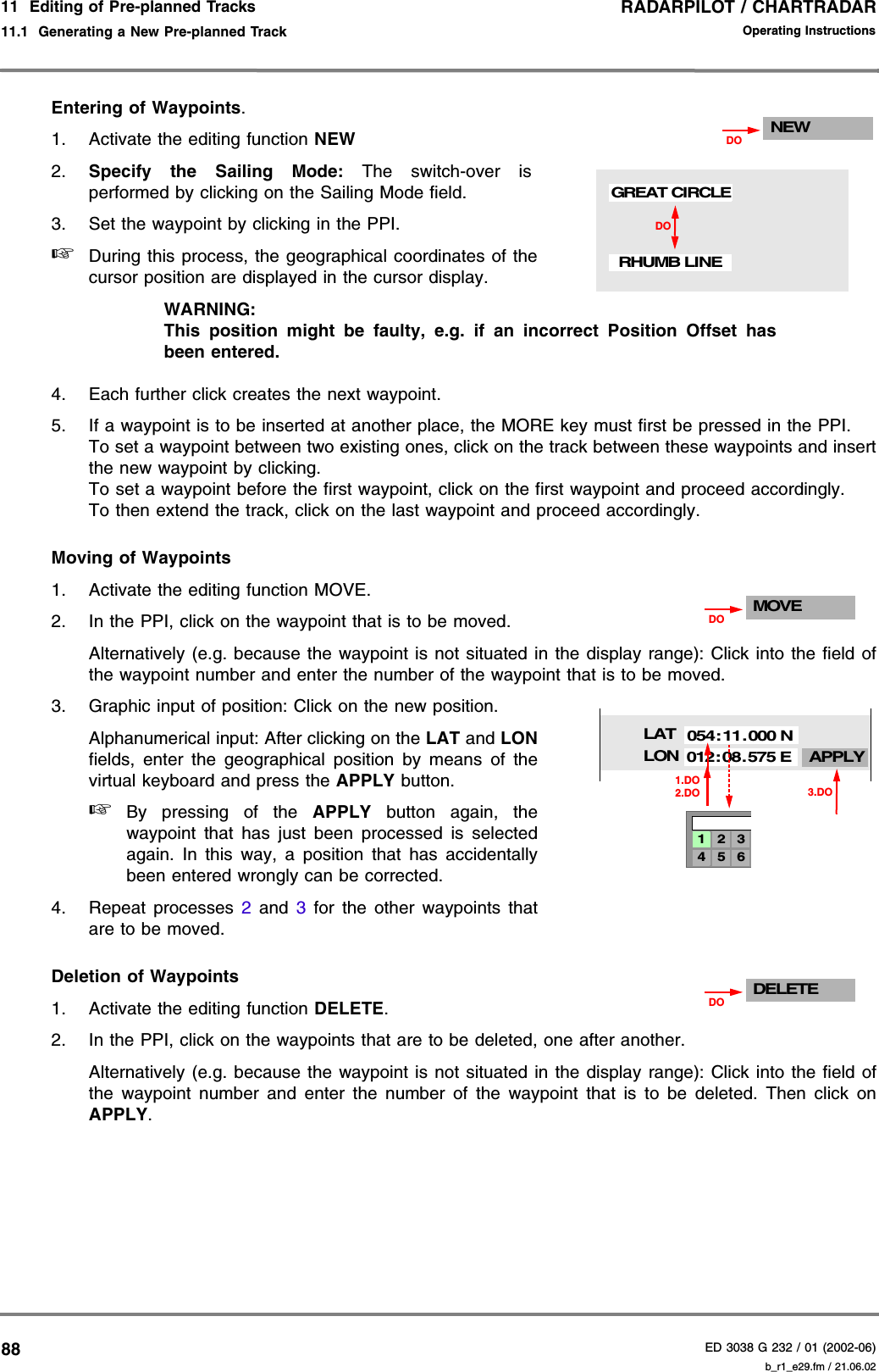 RADARPILOT / CHARTRADARED 3038 G 232 / 01 (2002-06)Operating Instructions11  Editing of Pre-planned Tracks11.1  Generating a New Pre-planned Track b_r1_e29.fm / 21.06.0288Entering of Waypoints.1. Activate the editing function NEW2. Specify the Sailing Mode: The switch-over isperformed by clicking on the Sailing Mode field.3. Set the waypoint by clicking in the PPI.☞During this process, the geographical coordinates of thecursor position are displayed in the cursor display.WARNING:This position might be faulty, e.g. if an incorrect Position Offset hasbeen entered.4. Each further click creates the next waypoint.5. If a waypoint is to be inserted at another place, the MORE key must first be pressed in the PPI.To set a waypoint between two existing ones, click on the track between these waypoints and insertthe new waypoint by clicking.To set a waypoint before the first waypoint, click on the first waypoint and proceed accordingly.To then extend the track, click on the last waypoint and proceed accordingly.Moving of Waypoints1. Activate the editing function MOVE.2. In the PPI, click on the waypoint that is to be moved.Alternatively (e.g. because the waypoint is not situated in the display range): Click into the field ofthe waypoint number and enter the number of the waypoint that is to be moved.3. Graphic input of position: Click on the new position.Alphanumerical input: After clicking on the LAT and LONfields, enter the geographical position by means of thevirtual keyboard and press the APPLY button.☞By pressing of the APPLY button again, thewaypoint that has just been processed is selectedagain. In this way, a position that has accidentallybeen entered wrongly can be corrected.4. Repeat processes 2 and 3 for the other waypoints thatare to be moved.Deletion of Waypoints 1. Activate the editing function DELETE.2. In the PPI, click on the waypoints that are to be deleted, one after another.Alternatively (e.g. because the waypoint is not situated in the display range): Click into the field ofthe waypoint number and enter the number of the waypoint that is to be deleted. Then click onAPPLY.NEWDODORHUMB LINEGREAT CIRCLEMOVEDOLATLON APPLY054:11.000 N012:08.575 E1.DO4 5 61 2 32.DO 3.DODELETEDO