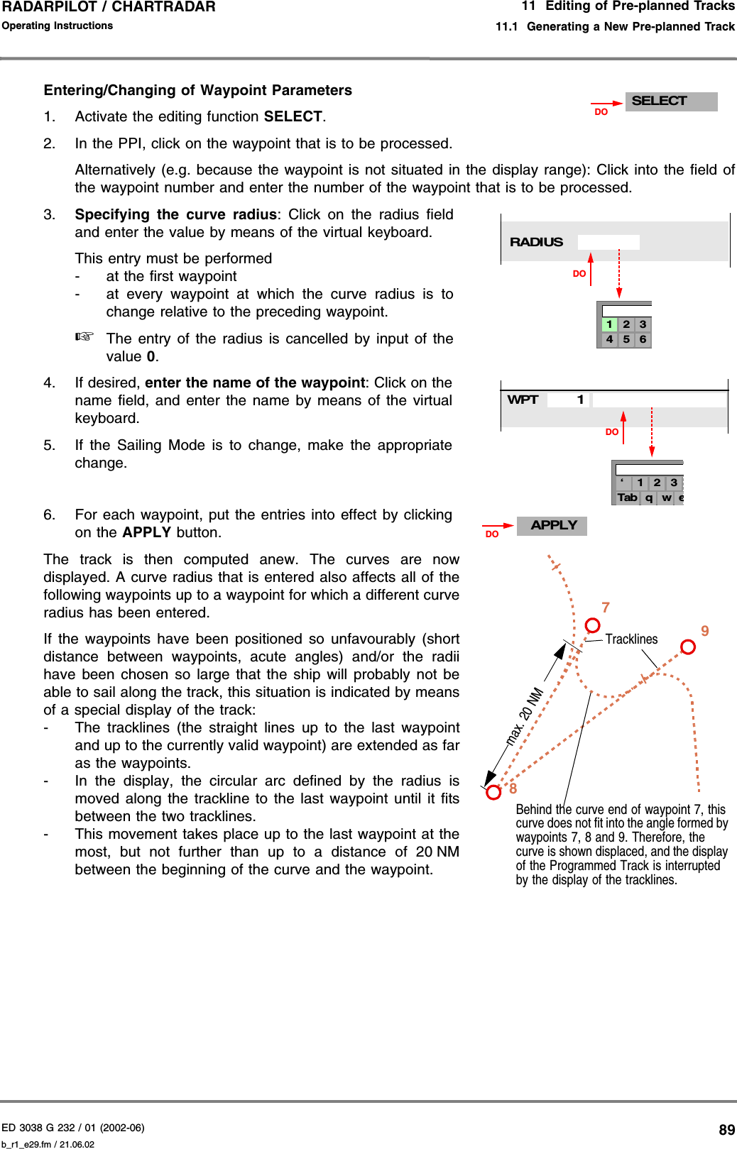 ED 3038 G 232 / 01 (2002-06) Operating Instructions11  Editing of Pre-planned Tracks11.1  Generating a New Pre-planned Trackb_r1_e29.fm / 21.06.0289RADARPILOT / CHARTRADAR Entering/Changing of Waypoint Parameters 1. Activate the editing function SELECT.2. In the PPI, click on the waypoint that is to be processed.Alternatively (e.g. because the waypoint is not situated in the display range): Click into the field ofthe waypoint number and enter the number of the waypoint that is to be processed.3. Specifying the curve radius: Click on the radius fieldand enter the value by means of the virtual keyboard.This entry must be performed- at the first waypoint- at every waypoint at which the curve radius is tochange relative to the preceding waypoint.☞The entry of the radius is cancelled by input of thevalue 0.4. If desired, enter the name of the waypoint: Click on thename field, and enter the name by means of the virtualkeyboard.5. If the Sailing Mode is to change, make the appropriatechange.6. For each waypoint, put the entries into effect by clickingon the APPLY button.The track is then computed anew. The curves are nowdisplayed. A curve radius that is entered also affects all of thefollowing waypoints up to a waypoint for which a different curveradius has been entered.If the waypoints have been positioned so unfavourably (shortdistance between waypoints, acute angles) and/or the radiihave been chosen so large that the ship will probably not beable to sail along the track, this situation is indicated by meansof a special display of the track:- The tracklines (the straight lines up to the last waypointand up to the currently valid waypoint) are extended as faras the waypoints.- In the display, the circular arc defined by the radius ismoved along the trackline to the last waypoint until it fitsbetween the two tracklines.- This movement takes place up to the last waypoint at themost, but not further than up to a distance of 20 NMbetween the beginning of the curve and the waypoint.SELECTDO4 5 61 2 3RADIUSDODO3‘ 1 2eTab q wWPT1APPLYDOBehind the curve end of waypoint 7, this curve does not fit into the angle formed by waypoints 7, 8 and 9. Therefore, the curve is shown displaced, and the display of the Programmed Track is interrupted by the display of the tracklines.7Tracklines89max. 20 NM