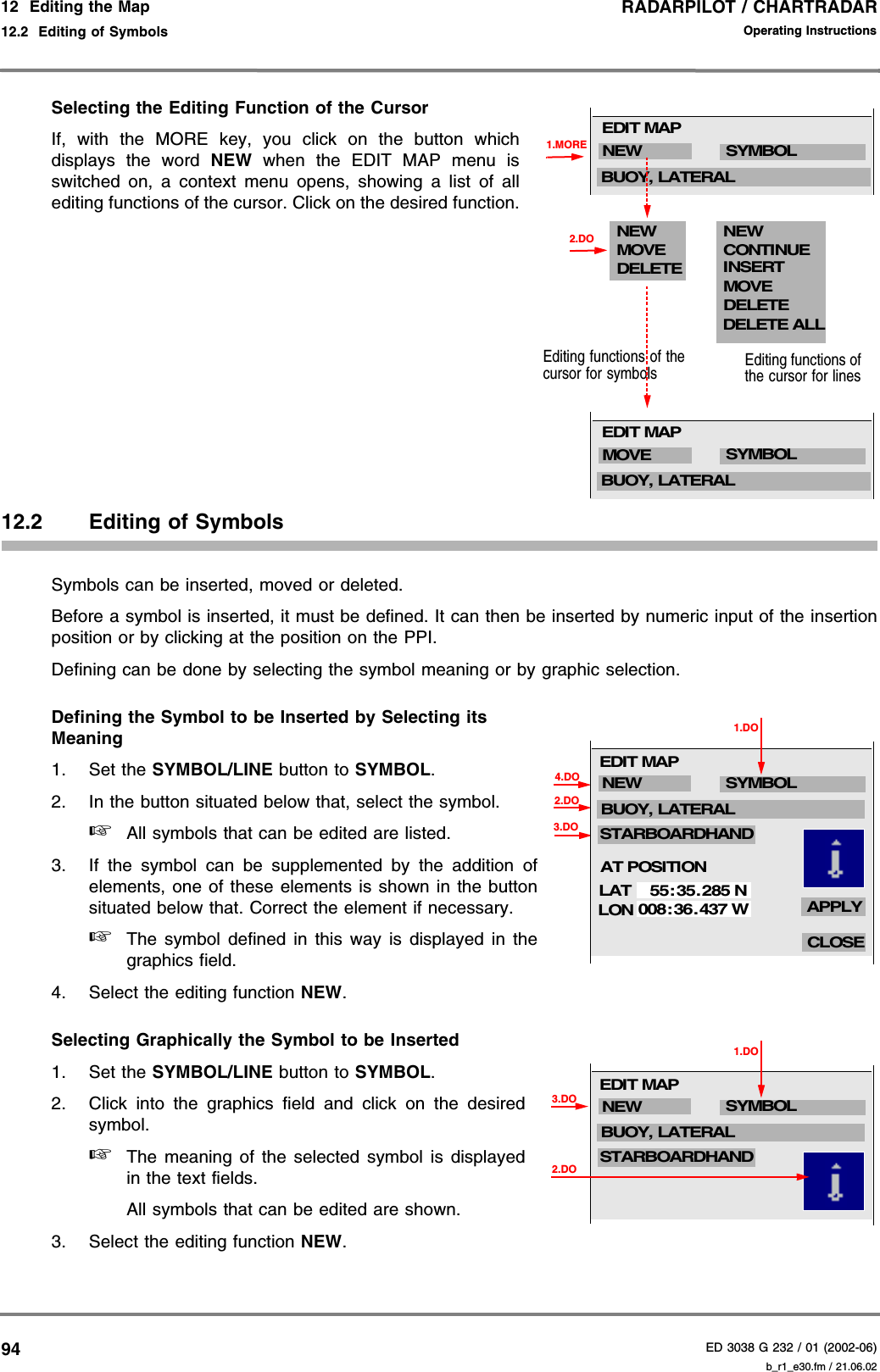 RADARPILOT / CHARTRADARED 3038 G 232 / 01 (2002-06)Operating Instructions12  Editing the Map12.2  Editing of Symbols b_r1_e30.fm / 21.06.0294Selecting the Editing Function of the CursorIf, with the MORE key, you click on the button whichdisplays the word NEW when the EDIT MAP menu isswitched on, a context menu opens, showing a list of allediting functions of the cursor. Click on the desired function.12.2 Editing of SymbolsSymbols can be inserted, moved or deleted.Before a symbol is inserted, it must be defined. It can then be inserted by numeric input of the insertionposition or by clicking at the position on the PPI.Defining can be done by selecting the symbol meaning or by graphic selection.Defining the Symbol to be Inserted by Selecting its Meaning1. Set the SYMBOL/LINE button to SYMBOL.2. In the button situated below that, select the symbol.☞All symbols that can be edited are listed.3. If the symbol can be supplemented by the addition ofelements, one of these elements is shown in the buttonsituated below that. Correct the element if necessary.☞The symbol defined in this way is displayed in thegraphics field.4. Select the editing function NEW.Selecting Graphically the Symbol to be Inserted 1. Set the SYMBOL/LINE button to SYMBOL.2. Click into the graphics field and click on the desiredsymbol.☞The meaning of the selected symbol is displayedin the text fields.All symbols that can be edited are shown.3. Select the editing function NEW.1.MORENEW SYMBOLBUOY, LATERALEDIT MAPNEWMOVEDELETENEWCONTINUEMOVEDELETEDELETE ALLEditing functions of the cursor for symbolsINSERTEditing functions of the cursor for lines2.DOMOVE SYMBOLBUOY, LATERALEDIT MAP1.DO2.DO3.DO4.DOLATLON55: 35.285 N008:36. 437 WCLOSEAPPLYNEW SYMBOLSTARBOARDHANDBUOY, LATERALEDIT MAPAT POSITION1.DO2.DONEW SYMBOLSTARBOARDHANDBUOY, LATERALEDIT MAP3.DO