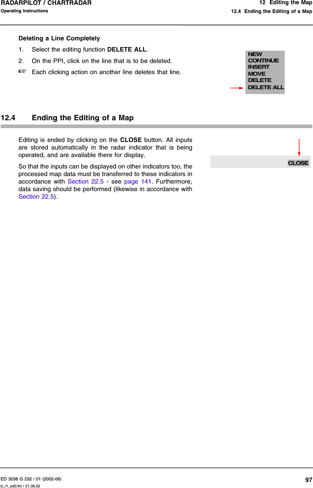 ED 3038 G 232 / 01 (2002-06) Operating Instructions12  Editing the Map12.4  Ending the Editing of a Mapb_r1_e30.fm / 21.06.0297RADARPILOT / CHARTRADAR Deleting a Line Completely1. Select the editing function DELETE ALL.2. On the PPI, click on the line that is to be deleted.☞Each clicking action on another line deletes that line.12.4 Ending the Editing of a MapEditing is ended by clicking on the CLOSE button. All inputsare stored automatically in the radar indicator that is beingoperated, and are available there for display. So that the inputs can be displayed on other indicators too, theprocessed map data must be transferred to these indicators inaccordance with Section 22.5 - see page 141. Furthermore,data saving should be performed (likewise in accordance withSection 22.5).NEWCONTINUEMOVEDELETEDELETE ALLINSERTCLOSE