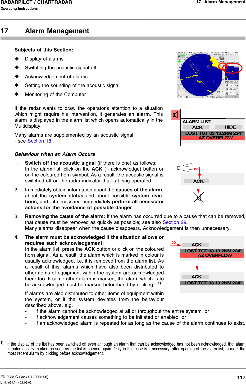 ED 3038 G 232 / 01 (2002-06) Operating Instructions17  Alarm Managementb_r1_e61.fm / 21.06.02117RADARPILOT / CHARTRADAR 17 Alarm ManagementSubjects of this Section: ◆Display of alarms◆Switching the acoustic signal off◆Acknowledgement of alarms◆Setting the sounding of the acoustic signal◆Monitoring of the ComputerIf the radar wants to draw the operator’s attention to a situationwhich might require his intervention, it generates an alarm. Thisalarm is displayed in the alarm list which opens automatically in theMultidisplay.Many alarms are supplemented by an acoustic signal - see Section 18.Behaviour when an Alarm Occurs1. Switch off the acoustic signal (if there is one) as follows:In the alarm list, click on the ACK (= acknowledge) button oron the coloured horn symbol. As a result, the acoustic signal isswitched off on the radar indicator that is being operated.2. Immediately obtain information about the causes of the alarm,about the system status and about possible system reac-tions, and - if necessary - immediately perform all necessaryactions for the avoidance of possible danger.3. Removing the cause of the alarm: If the alarm has occurred due to a cause that can be removed,that cause must be removed as quickly as possible; see also Section 29. Many alarms disappear when the cause disappears. Acknowledgement is then unnecessary.4. The alarm must be acknowledged if the situation allows orrequires such acknowledgement: In the alarm list, press the ACK button or click on the colouredhorn signal. As a result, the alarm which is marked in colour isusually acknowledged, i.e. it is removed from the alarm list. Asa result of this, alarms which have also been distributed toother items of equipment within the system are acknowledgedthere too. If some other alarm is marked, the alarm which is tobe acknowledged must be marked beforehand by clicking.  1).If alarms are also distributed to other items of equipment withinthe system, or if the system deviates from the behaviourdescribed above, e.g.- if the alarm cannot be acknowledged at all or throughout the entire system, or- if acknowledgement causes something to be initiated or enabled, or- if an acknowledged alarm is repeated for as long as the cause of the alarm continues to exist,1)  If the display of the list has been switched off even although an alarm that can be acknowledged has not been acknowledged, that alarmis automatically marked as soon as the list is opened again. Only in this case is it necessary, after opening of the alarm list, to mark themost recent alarm by clicking before acknowledgement.ALARM LISTACK HIDEAZ OVERFLOWLOST TGT 03 13.2NM 224°ACKDODOACKAZ OVERFLOWLOST TGT 03 13.2NM 224°ACKLOST TGT 03 13.2NM 224°