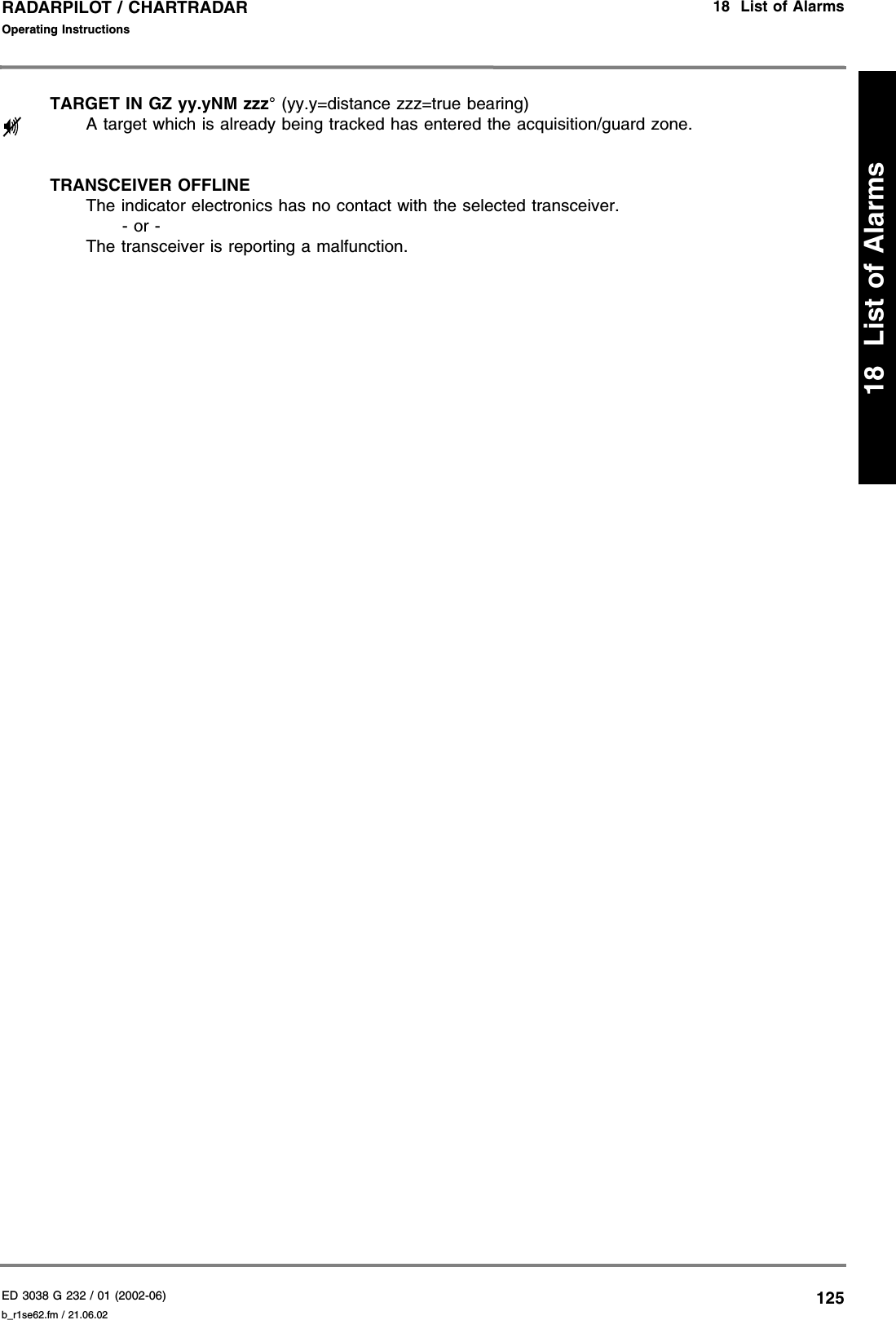 ED 3038 G 232 / 01 (2002-06) Operating Instructions18  List of Alarmsb_r1se62.fm / 21.06.02125RADARPILOT / CHARTRADAR18  List of AlarmsTARGET IN GZ yy.yNM zzz° (yy.y=distance zzz=true bearing)A target which is already being tracked has entered the acquisition/guard zone.TRANSCEIVER OFFLINEThe indicator electronics has no contact with the selected transceiver.- or -The transceiver is reporting a malfunction.