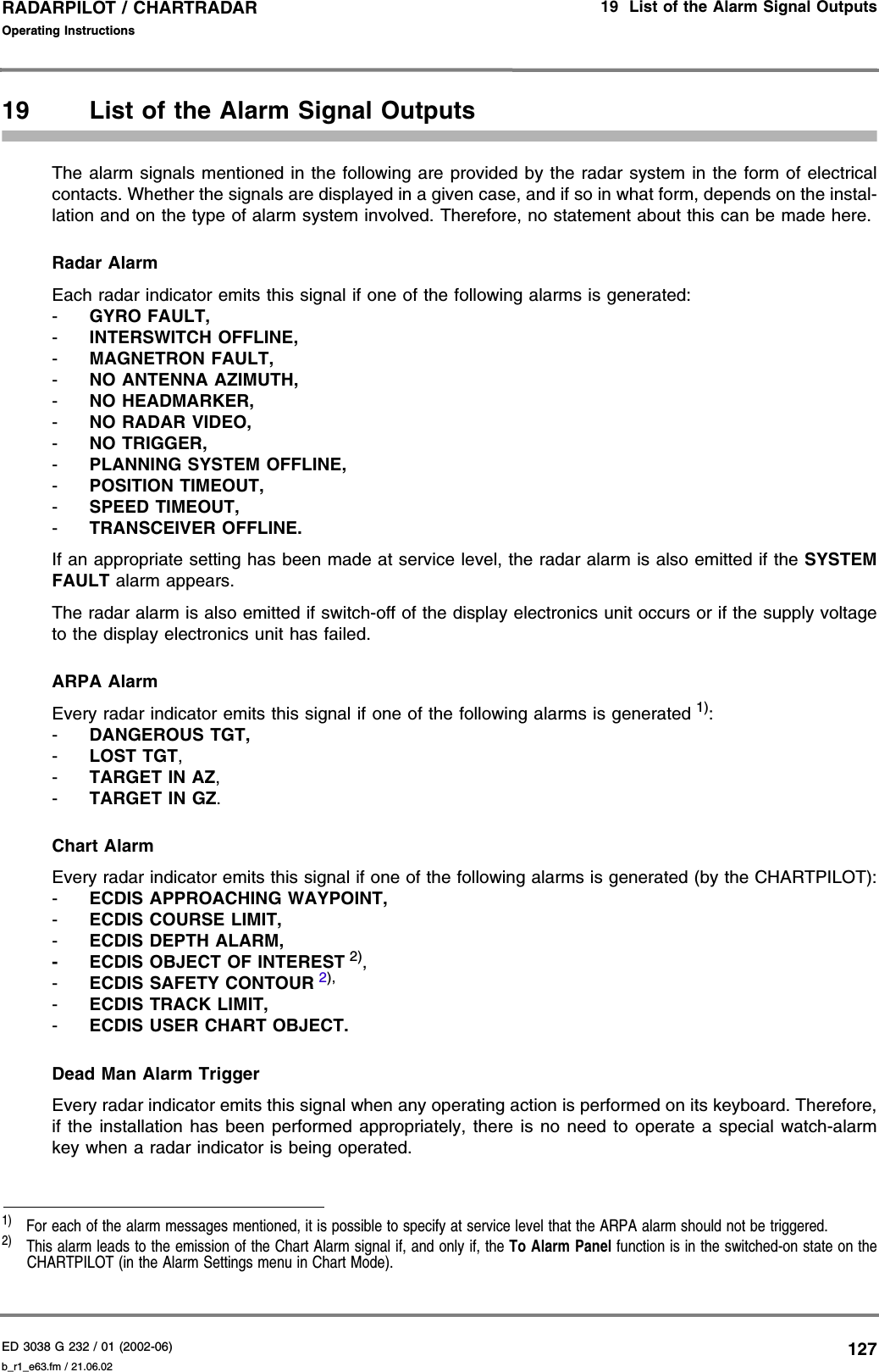 ED 3038 G 232 / 01 (2002-06) Operating Instructions19  List of the Alarm Signal Outputsb_r1_e63.fm / 21.06.02127RADARPILOT / CHARTRADAR 19 List of the Alarm Signal OutputsThe alarm signals mentioned in the following are provided by the radar system in the form of electricalcontacts. Whether the signals are displayed in a given case, and if so in what form, depends on the instal-lation and on the type of alarm system involved. Therefore, no statement about this can be made here.Radar AlarmEach radar indicator emits this signal if one of the following alarms is generated:-GYRO FAULT,-INTERSWITCH OFFLINE,-MAGNETRON FAULT,-NO ANTENNA AZIMUTH,-NO HEADMARKER,-NO RADAR VIDEO,-NO TRIGGER,-PLANNING SYSTEM OFFLINE,-POSITION TIMEOUT,-SPEED TIMEOUT,-TRANSCEIVER OFFLINE.If an appropriate setting has been made at service level, the radar alarm is also emitted if the SYSTEMFAULT alarm appears.The radar alarm is also emitted if switch-off of the display electronics unit occurs or if the supply voltageto the display electronics unit has failed.ARPA AlarmEvery radar indicator emits this signal if one of the following alarms is generated 1):-DANGEROUS TGT,-LOST TGT,-TARGET IN AZ,-TARGET IN GZ.Chart AlarmEvery radar indicator emits this signal if one of the following alarms is generated (by the CHARTPILOT):-ECDIS APPROACHING WAYPOINT,-ECDIS COURSE LIMIT,-ECDIS DEPTH ALARM,- ECDIS OBJECT OF INTEREST 2),-ECDIS SAFETY CONTOUR 2),-ECDIS TRACK LIMIT,-ECDIS USER CHART OBJECT.Dead Man Alarm TriggerEvery radar indicator emits this signal when any operating action is performed on its keyboard. Therefore,if the installation has been performed appropriately, there is no need to operate a special watch-alarmkey when a radar indicator is being operated.1)  For each of the alarm messages mentioned, it is possible to specify at service level that the ARPA alarm should not be triggered.2)  This alarm leads to the emission of the Chart Alarm signal if, and only if, the To Alarm Panel function is in the switched-on state on theCHARTPILOT (in the Alarm Settings menu in Chart Mode).