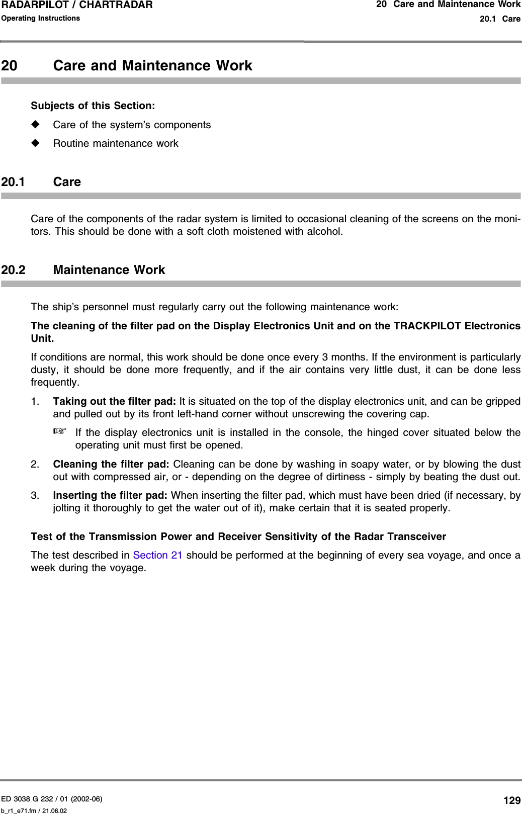 ED 3038 G 232 / 01 (2002-06) Operating Instructions20  Care and Maintenance Work20.1  Careb_r1_e71.fm / 21.06.02129RADARPILOT / CHARTRADAR 20 Care and Maintenance WorkSubjects of this Section:◆Care of the system’s components◆Routine maintenance work20.1 CareCare of the components of the radar system is limited to occasional cleaning of the screens on the moni-tors. This should be done with a soft cloth moistened with alcohol.20.2 Maintenance WorkThe ship’s personnel must regularly carry out the following maintenance work:The cleaning of the filter pad on the Display Electronics Unit and on the TRACKPILOT ElectronicsUnit.If conditions are normal, this work should be done once every 3 months. If the environment is particularlydusty, it should be done more frequently, and if the air contains very little dust, it can be done lessfrequently.1. Taking out the filter pad: It is situated on the top of the display electronics unit, and can be grippedand pulled out by its front left-hand corner without unscrewing the covering cap. ☞If the display electronics unit is installed in the console, the hinged cover situated below theoperating unit must first be opened.2. Cleaning the filter pad: Cleaning can be done by washing in soapy water, or by blowing the dustout with compressed air, or - depending on the degree of dirtiness - simply by beating the dust out.3. Inserting the filter pad: When inserting the filter pad, which must have been dried (if necessary, byjolting it thoroughly to get the water out of it), make certain that it is seated properly.Test of the Transmission Power and Receiver Sensitivity of the Radar TransceiverThe test described in Section 21 should be performed at the beginning of every sea voyage, and once aweek during the voyage.