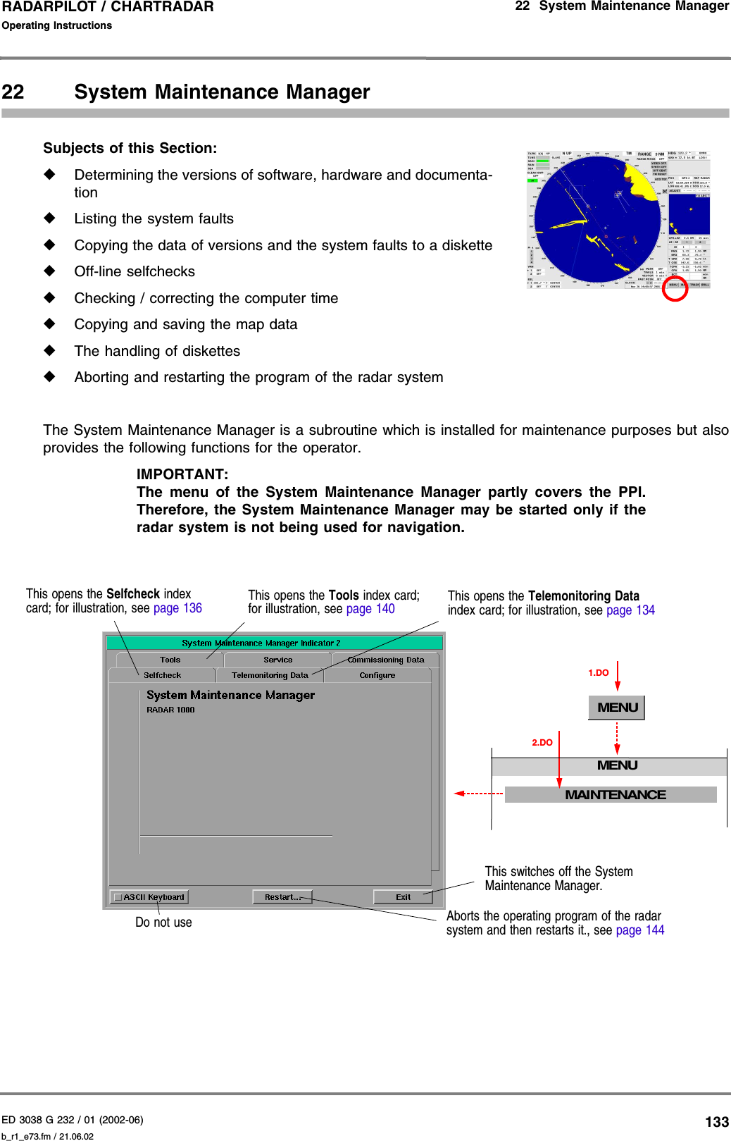 ED 3038 G 232 / 01 (2002-06) Operating Instructions22  System Maintenance Managerb_r1_e73.fm / 21.06.02133RADARPILOT / CHARTRADAR 22 System Maintenance ManagerSubjects of this Section: ◆Determining the versions of software, hardware and documenta-tion◆Listing the system faults◆Copying the data of versions and the system faults to a diskette◆Off-line selfchecks◆Checking / correcting the computer time◆Copying and saving the map data◆The handling of diskettes◆Aborting and restarting the program of the radar systemThe System Maintenance Manager is a subroutine which is installed for maintenance purposes but alsoprovides the following functions for the operator.IMPORTANT:The menu of the System Maintenance Manager partly covers the PPI.Therefore, the System Maintenance Manager may be started only if theradar system is not being used for navigation.MENUMENU1.DOMAINTENANCE2.DOThis switches off the System Maintenance Manager.This opens the Selfcheck index card; for illustration, see page 136This opens the Telemonitoring Data index card; for illustration, see page 134Do not use Aborts the operating program of the radar system and then restarts it., see page 144This opens the Tools index card; for illustration, see page 140