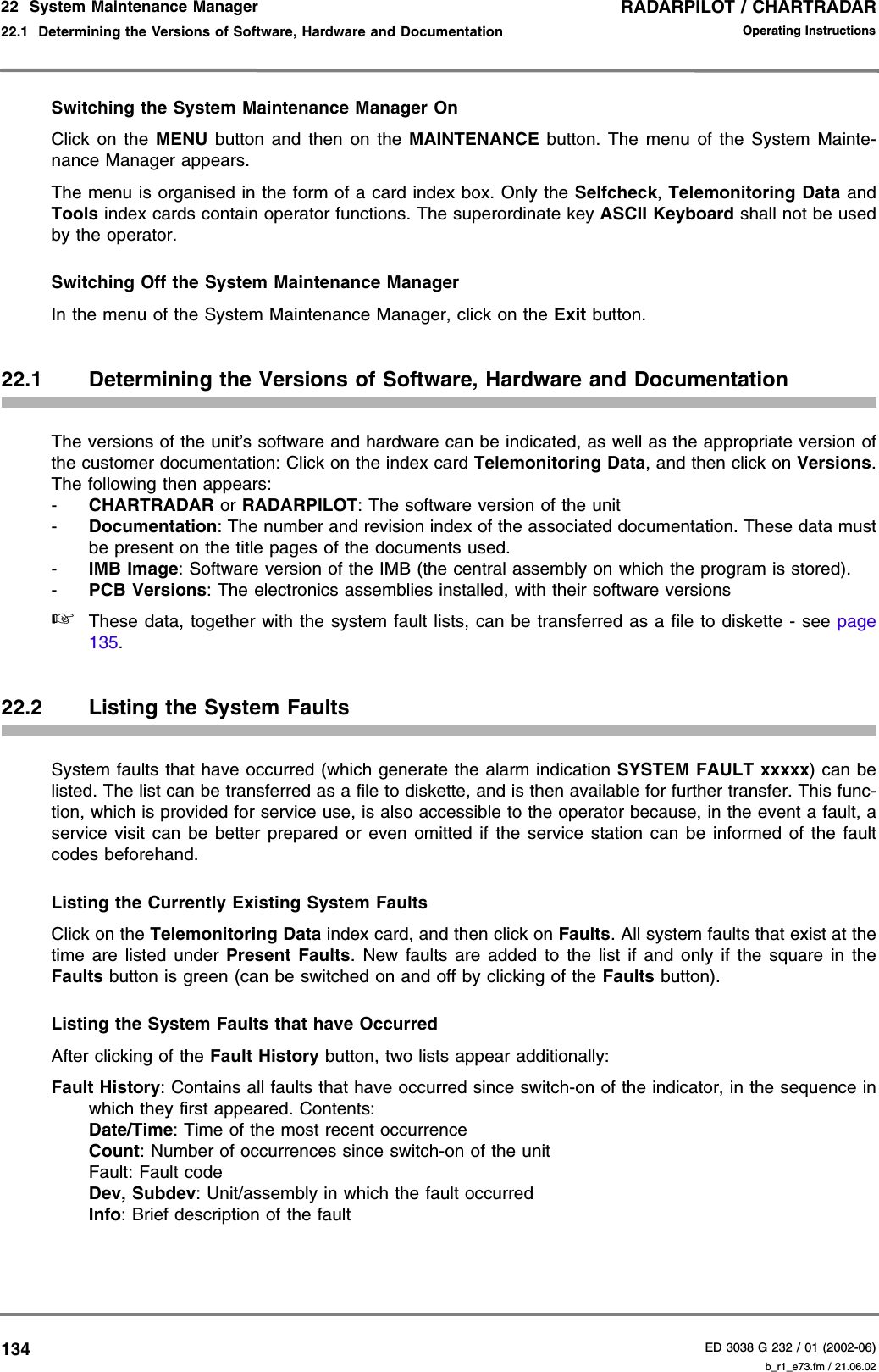RADARPILOT / CHARTRADARED 3038 G 232 / 01 (2002-06)Operating Instructions22  System Maintenance Manager22.1  Determining the Versions of Software, Hardware and Documentation b_r1_e73.fm / 21.06.02134Switching the System Maintenance Manager OnClick on the MENU button and then on the MAINTENANCE button. The menu of the System Mainte-nance Manager appears.The menu is organised in the form of a card index box. Only the Selfcheck, Telemonitoring Data andTools index cards contain operator functions. The superordinate key ASCII Keyboard shall not be usedby the operator.Switching Off the System Maintenance ManagerIn the menu of the System Maintenance Manager, click on the Exit button.22.1 Determining the Versions of Software, Hardware and DocumentationThe versions of the unit’s software and hardware can be indicated, as well as the appropriate version ofthe customer documentation: Click on the index card Telemonitoring Data, and then click on Versions.The following then appears:-CHARTRADAR or RADARPILOT: The software version of the unit-Documentation: The number and revision index of the associated documentation. These data mustbe present on the title pages of the documents used.-IMB Image: Software version of the IMB (the central assembly on which the program is stored).-PCB Versions: The electronics assemblies installed, with their software versions☞These data, together with the system fault lists, can be transferred as a file to diskette - see page135.22.2 Listing the System FaultsSystem faults that have occurred (which generate the alarm indication SYSTEM FAULT xxxxx) can belisted. The list can be transferred as a file to diskette, and is then available for further transfer. This func-tion, which is provided for service use, is also accessible to the operator because, in the event a fault, aservice visit can be better prepared or even omitted if the service station can be informed of the faultcodes beforehand.Listing the Currently Existing System FaultsClick on the Telemonitoring Data index card, and then click on Faults. All system faults that exist at thetime are listed under Present Faults. New faults are added to the list if and only if the square in theFaults button is green (can be switched on and off by clicking of the Faults button).Listing the System Faults that have OccurredAfter clicking of the Fault History button, two lists appear additionally:Fault History: Contains all faults that have occurred since switch-on of the indicator, in the sequence inwhich they first appeared. Contents:Date/Time: Time of the most recent occurrenceCount: Number of occurrences since switch-on of the unitFault: Fault codeDev, Subdev: Unit/assembly in which the fault occurredInfo: Brief description of the fault