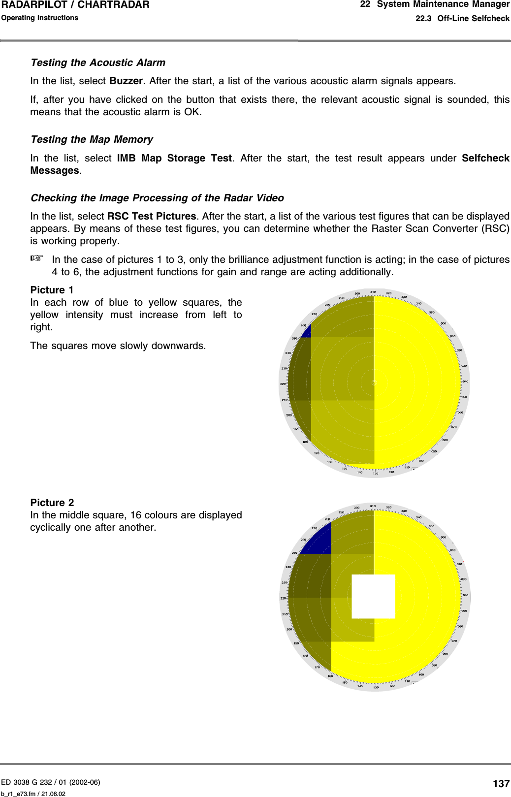 ED 3038 G 232 / 01 (2002-06) Operating Instructions22  System Maintenance Manager22.3  Off-Line Selfcheckb_r1_e73.fm / 21.06.02137RADARPILOT / CHARTRADAR Testing the Acoustic AlarmIn the list, select Buzzer. After the start, a list of the various acoustic alarm signals appears.If, after you have clicked on the button that exists there, the relevant acoustic signal is sounded, thismeans that the acoustic alarm is OK.Testing the Map MemoryIn the list, select IMB Map Storage Test. After the start, the test result appears under SelfcheckMessages.Checking the Image Processing of the Radar VideoIn the list, select RSC Test Pictures. After the start, a list of the various test figures that can be displayedappears. By means of these test figures, you can determine whether the Raster Scan Converter (RSC)is working properly.☞In the case of pictures 1 to 3, only the brilliance adjustment function is acting; in the case of pictures4 to 6, the adjustment functions for gain and range are acting additionally.Picture 1In each row of blue to yellow squares, theyellow intensity must increase from left toright.The squares move slowly downwards.Picture 2In the middle square, 16 colours are displayedcyclically one after another.