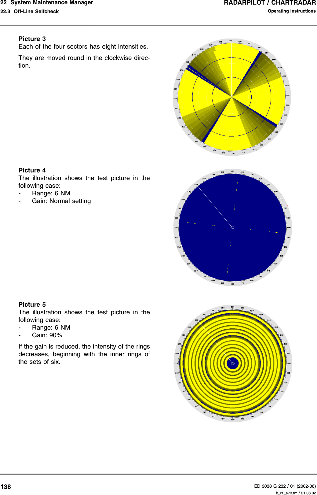 RADARPILOT / CHARTRADARED 3038 G 232 / 01 (2002-06)Operating Instructions22  System Maintenance Manager22.3  Off-Line Selfcheck b_r1_e73.fm / 21.06.02138Picture 3Each of the four sectors has eight intensities.They are moved round in the clockwise direc-tion.Picture 4The illustration shows the test picture in thefollowing case:- Range: 6 NM- Gain: Normal settingPicture 5The illustration shows the test picture in thefollowing case:- Range: 6 NM- Gain: 90%If the gain is reduced, the intensity of the ringsdecreases, beginning with the inner rings ofthe sets of six.
