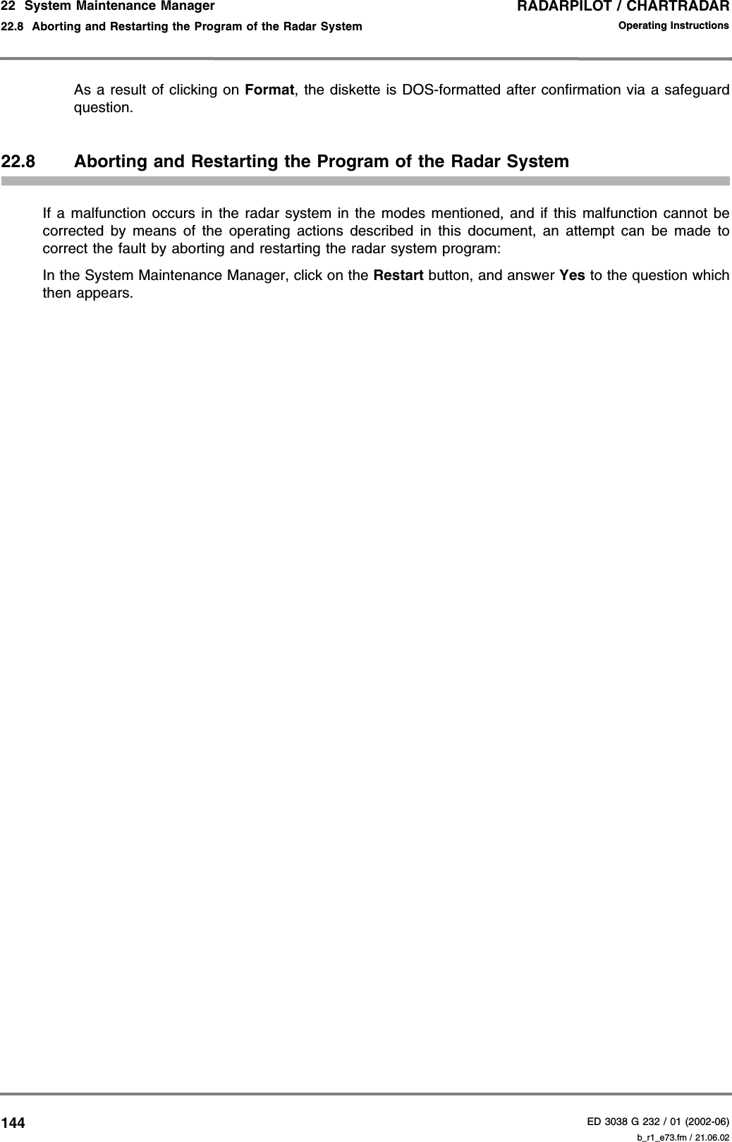 RADARPILOT / CHARTRADARED 3038 G 232 / 01 (2002-06)Operating Instructions22  System Maintenance Manager22.8  Aborting and Restarting the Program of the Radar System b_r1_e73.fm / 21.06.02144As a result of clicking on Format, the diskette is DOS-formatted after confirmation via a safeguardquestion.22.8 Aborting and Restarting the Program of the Radar SystemIf a malfunction occurs in the radar system in the modes mentioned, and if this malfunction cannot becorrected by means of the operating actions described in this document, an attempt can be made tocorrect the fault by aborting and restarting the radar system program:In the System Maintenance Manager, click on the Restart button, and answer Yes to the question whichthen appears.