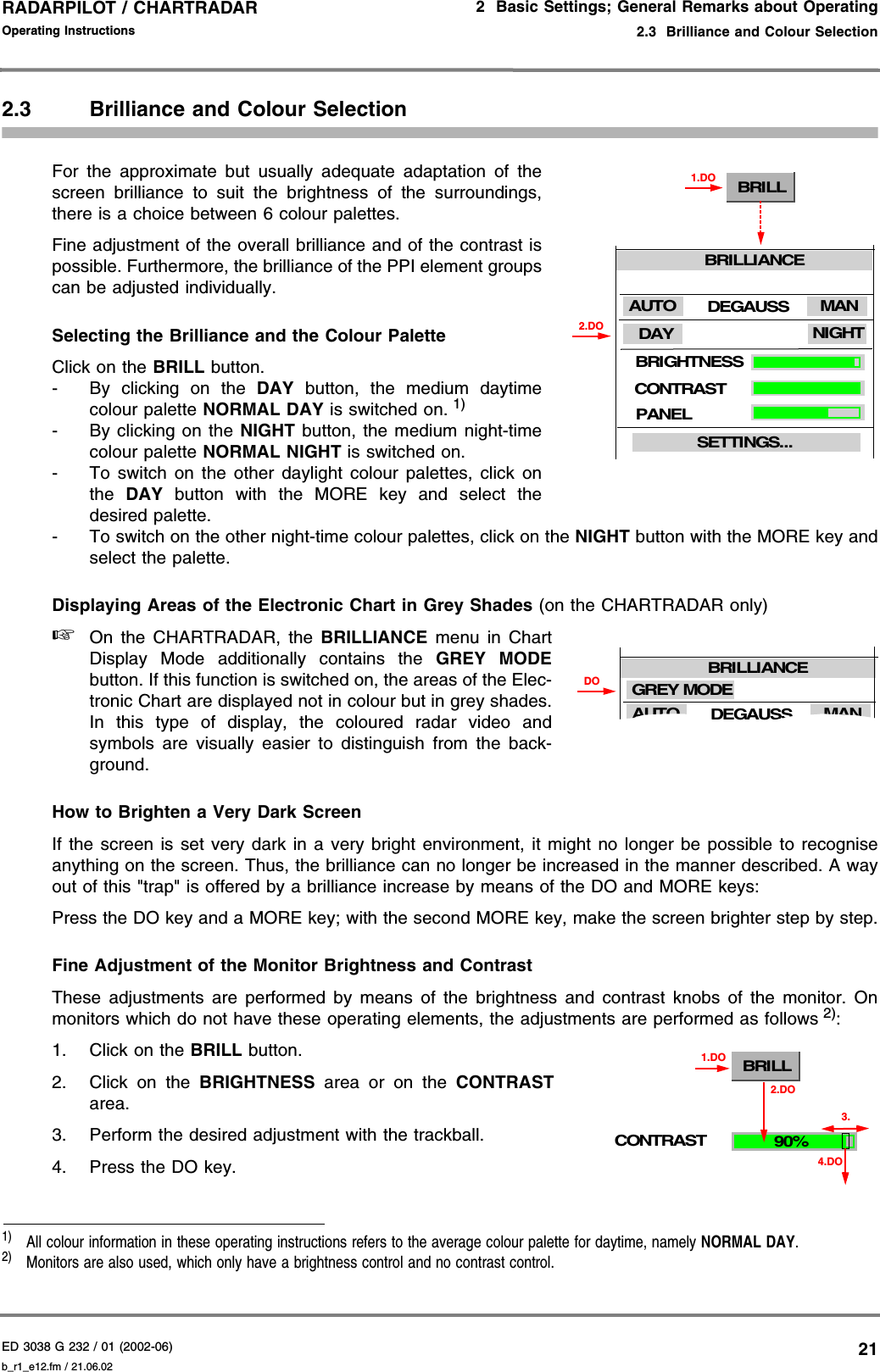 ED 3038 G 232 / 01 (2002-06) Operating Instructions2  Basic Settings; General Remarks about Operating2.3  Brilliance and Colour Selectionb_r1_e12.fm / 21.06.0221RADARPILOT / CHARTRADAR 2.3 Brilliance and Colour SelectionFor the approximate but usually adequate adaptation of thescreen brilliance to suit the brightness of the surroundings,there is a choice between 6 colour palettes.Fine adjustment of the overall brilliance and of the contrast ispossible. Furthermore, the brilliance of the PPI element groupscan be adjusted individually.Selecting the Brilliance and the Colour PaletteClick on the BRILL button.- By clicking on the DAY button, the medium daytimecolour palette NORMAL DAY is switched on. 1) - By clicking on the NIGHT button, the medium night-timecolour palette NORMAL NIGHT is switched on.- To switch on the other daylight colour palettes, click onthe  DAY button with the MORE key and select thedesired palette.- To switch on the other night-time colour palettes, click on the NIGHT button with the MORE key andselect the palette.Displaying Areas of the Electronic Chart in Grey Shades (on the CHARTRADAR only)☞On the CHARTRADAR, the BRILLIANCE menu in ChartDisplay Mode additionally contains the GREY MODEbutton. If this function is switched on, the areas of the Elec-tronic Chart are displayed not in colour but in grey shades.In this type of display, the coloured radar video andsymbols are visually easier to distinguish from the back-ground. How to Brighten a Very Dark ScreenIf the screen is set very dark in a very bright environment, it might no longer be possible to recogniseanything on the screen. Thus, the brilliance can no longer be increased in the manner described. A wayout of this &quot;trap&quot; is offered by a brilliance increase by means of the DO and MORE keys:Press the DO key and a MORE key; with the second MORE key, make the screen brighter step by step.Fine Adjustment of the Monitor Brightness and ContrastThese adjustments are performed by means of the brightness and contrast knobs of the monitor. Onmonitors which do not have these operating elements, the adjustments are performed as follows 2):1. Click on the BRILL button.2. Click on the BRIGHTNESS area or on the CONTRASTarea.3. Perform the desired adjustment with the trackball.4. Press the DO key.1)  All colour information in these operating instructions refers to the average colour palette for daytime, namely NORMAL DAY.2)  Monitors are also used, which only have a brightness control and no contrast control.BRILL1.DO2.DOBRIGHTNESSCONTRASTPANELDAY NIGHTDEGAUSSSETTINGS...BRILLIANCEMANAUTODEGAUSSBRILLIANCEMANAUTOGREY MODEDOCONTRASTBRILL1.DO90%4.DO2.DO3.