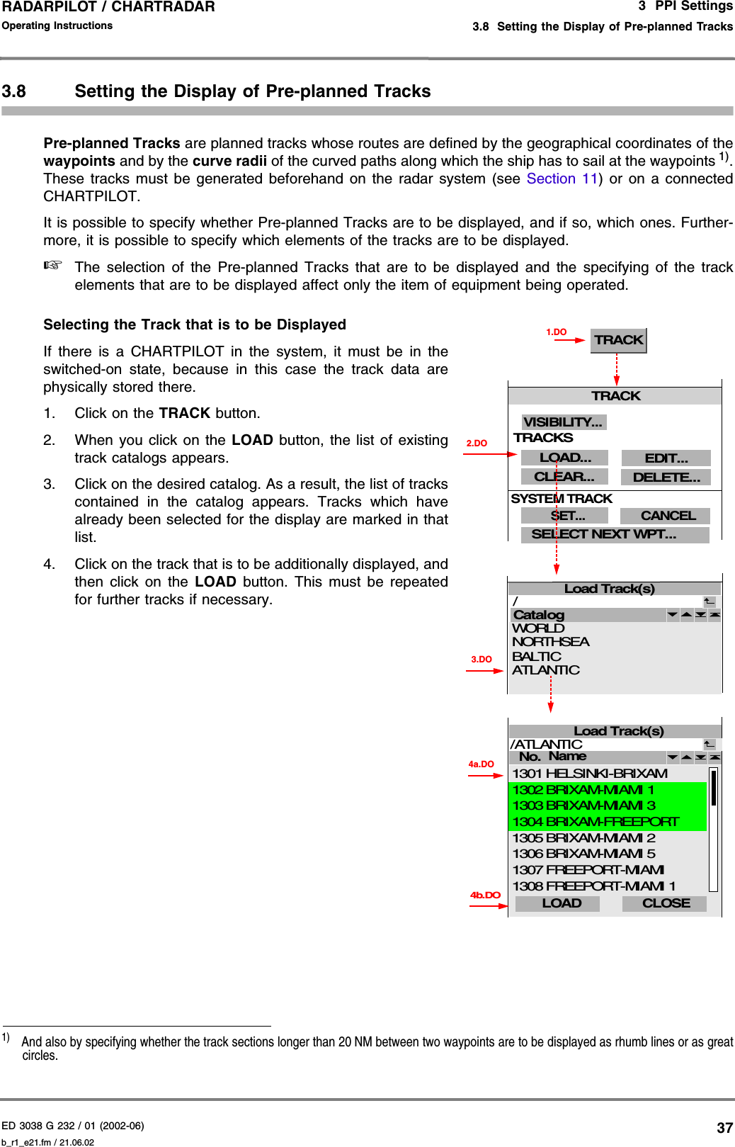 ED 3038 G 232 / 01 (2002-06) Operating Instructions3  PPI Settings3.8  Setting the Display of Pre-planned Tracksb_r1_e21.fm / 21.06.0237RADARPILOT / CHARTRADAR 3.8 Setting the Display of Pre-planned TracksPre-planned Tracks are planned tracks whose routes are defined by the geographical coordinates of thewaypoints and by the curve radii of the curved paths along which the ship has to sail at the waypoints 1).These tracks must be generated beforehand on the radar system (see Section 11) or on a connectedCHARTPILOT.It is possible to specify whether Pre-planned Tracks are to be displayed, and if so, which ones. Further-more, it is possible to specify which elements of the tracks are to be displayed.☞The selection of the Pre-planned Tracks that are to be displayed and the specifying of the trackelements that are to be displayed affect only the item of equipment being operated.Selecting the Track that is to be DisplayedIf there is a CHARTPILOT in the system, it must be in theswitched-on state, because in this case the track data arephysically stored there.1. Click on the TRACK button.2. When you click on the LOAD button, the list of existingtrack catalogs appears.3. Click on the desired catalog. As a result, the list of trackscontained in the catalog appears. Tracks which havealready been selected for the display are marked in thatlist.4. Click on the track that is to be additionally displayed, andthen click on the LOAD button. This must be repeatedfor further tracks if necessary. 1)  And also by specifying whether the track sections longer than 20 NM between two waypoints are to be displayed as rhumb lines or as greatcircles.TRACK1.DO3.DOLoad Track(s)Catalog / 2.DONORTHSEAWORLD BALTICATLANTICLoad Track(s)No. /ATLANTIC CLOSE 4a.DOName 4b.DOBRIXAM-MIAMI 5BRIXAM-MIAMI 2 FREEPORT-MIAMIFREEPORT-MIAMI 1BRIXAM-MIAMI 1HELSINKI-BRIXAMBRIXAM-MIAMI 3BRIXAM-FREEPORT13061305130713081302130113031304LOAD TRACKCLEAR...SELECT NEXT WPT...LOAD...SET...SYSTEM TRACKCANCELDELETE...EDIT...VISIBILITY...TRACKS