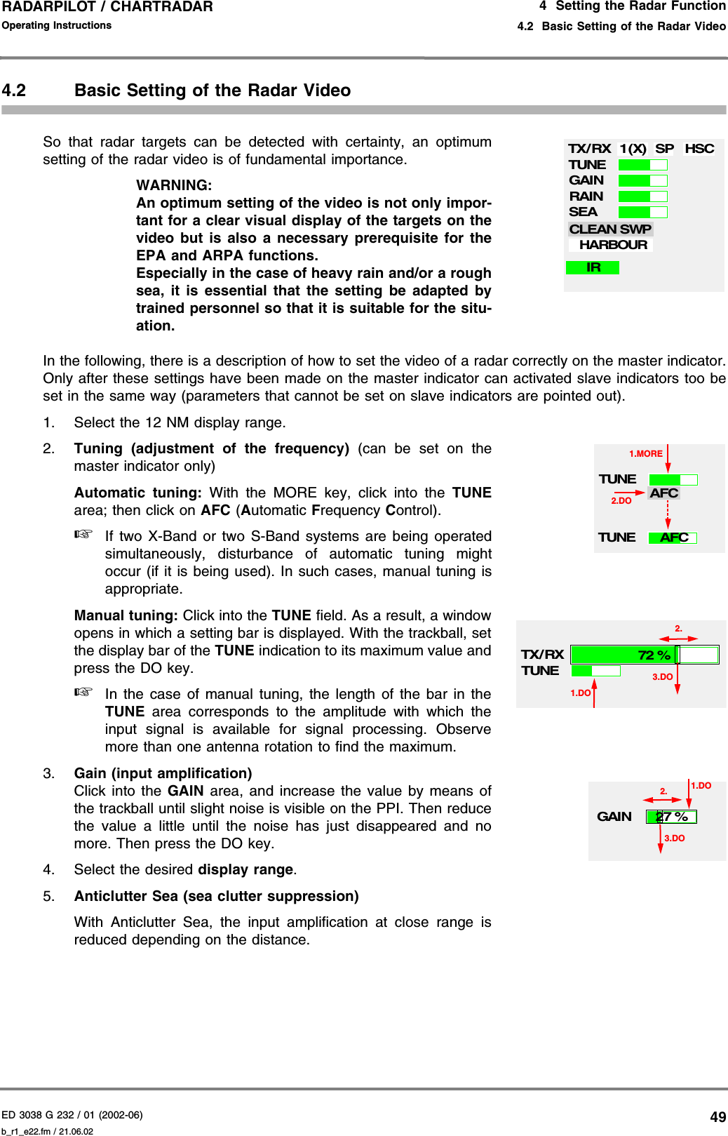 ED 3038 G 232 / 01 (2002-06) Operating Instructions4  Setting the Radar Function4.2  Basic Setting of the Radar Videob_r1_e22.fm / 21.06.0249RADARPILOT / CHARTRADAR 4.2 Basic Setting of the Radar VideoSo that radar targets can be detected with certainty, an optimumsetting of the radar video is of fundamental importance.WARNING:An optimum setting of the video is not only impor-tant for a clear visual display of the targets on thevideo but is also a necessary prerequisite for theEPA and ARPA functions.Especially in the case of heavy rain and/or a roughsea, it is essential that the setting be adapted bytrained personnel so that it is suitable for the situ-ation.In the following, there is a description of how to set the video of a radar correctly on the master indicator.Only after these settings have been made on the master indicator can activated slave indicators too beset in the same way (parameters that cannot be set on slave indicators are pointed out).1. Select the 12 NM display range.2. Tuning (adjustment of the frequency) (can be set on themaster indicator only)Automatic tuning: With the MORE key, click into the TUNEarea; then click on AFC (Automatic Frequency Control).☞If two X-Band or two S-Band systems are being operatedsimultaneously, disturbance of automatic tuning mightoccur (if it is being used). In such cases, manual tuning isappropriate.Manual tuning: Click into the TUNE field. As a result, a windowopens in which a setting bar is displayed. With the trackball, setthe display bar of the TUNE indication to its maximum value andpress the DO key.☞In the case of manual tuning, the length of the bar in theTUNE area corresponds to the amplitude with which theinput signal is available for signal processing. Observemore than one antenna rotation to find the maximum.3. Gain (input amplification) Click into the GAIN area, and increase the value by means ofthe trackball until slight noise is visible on the PPI. Then reducethe value a little until the noise has just disappeared and nomore. Then press the DO key.4. Select the desired display range.5. Anticlutter Sea (sea clutter suppression) With Anticlutter Sea, the input amplification at close range isreduced depending on the distance.TX/RX 1(X) SP HSCTUNEGAINRAINSEACLEAN SWPIRHARBOURTUNE2.DOAFCTUNE1.MOREAFCTX/ RXTUNE1.DO72 %3.DO2.GAIN1.DO27 %3.DO2.