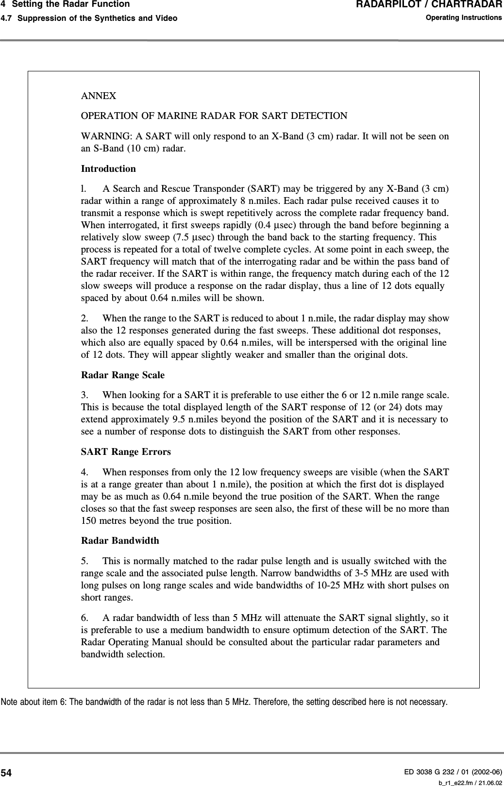 RADARPILOT / CHARTRADARED 3038 G 232 / 01 (2002-06)Operating Instructions4  Setting the Radar Function4.7  Suppression of the Synthetics and Video b_r1_e22.fm / 21.06.0254Note about item 6: The bandwidth of the radar is not less than 5 MHz. Therefore, the setting described here is not necessary.ANNEXOPERATION OF MARINE RADAR FOR SART DETECTIONWARNING: A SART will only respond to an X-Band (3 cm) radar. It will not be seen on an S-Band (10 cm) radar. Introduction l. A Search and Rescue Transponder (SART) may be triggered by any X-Band (3 cm) radar within a range of approximately 8 n.miles. Each radar pulse received causes it to transmit a response which is swept repetitively across the complete radar frequency band. When interrogated, it first sweeps rapidly (0.4 µsec) through the band before beginning a relatively slow sweep (7.5 µsec) through the band back to the starting frequency. This process is repeated for a total of twelve complete cycles. At some point in each sweep, the SART frequency will match that of the interrogating radar and be within the pass band of the radar receiver. If the SART is within range, the frequency match during each of the 12 slow sweeps will produce a response on the radar display, thus a line of 12 dots equally spaced by about 0.64 n.miles will be shown. 2.  When the range to the SART is reduced to about 1 n.mile, the radar display may show also the 12 responses generated during the fast sweeps. These additional dot responses, which also are equally spaced by 0.64 n.miles, will be interspersed with the original line of 12 dots. They will appear slightly weaker and smaller than the original dots. Radar Range Scale 3.  When looking for a SART it is preferable to use either the 6 or 12 n.mile range scale. This is because the total displayed length of the SART response of 12 (or 24) dots may extend approximately 9.5 n.miles beyond the position of the SART and it is necessary to see a number of response dots to distinguish the SART from other responses. SART Range Errors 4.  When responses from only the 12 low frequency sweeps are visible (when the SART is at a range greater than about 1 n.mile), the position at which the first dot is displayed may be as much as 0.64 n.mile beyond the true position of the SART. When the range closes so that the fast sweep responses are seen also, the first of these will be no more than 150 metres beyond the true position. Radar Bandwidth 5.  This is normally matched to the radar pulse length and is usually switched with the range scale and the associated pulse length. Narrow bandwidths of 3-5 MHz are used with long pulses on long range scales and wide bandwidths of 10-25 MHz with short pulses on short ranges. 6.  A radar bandwidth of less than 5 MHz will attenuate the SART signal slightly, so it is preferable to use a medium bandwidth to ensure optimum detection of the SART. The Radar Operating Manual should be consulted about the particular radar parameters and bandwidth selection. 