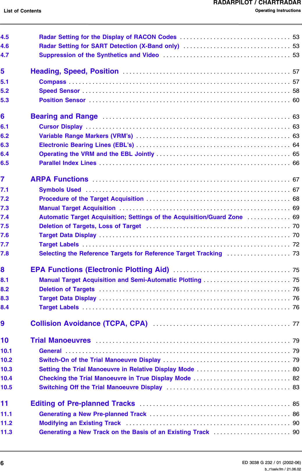 RADARPILOT / CHARTRADARED 3038 G 232 / 01 (2002-06)Operating Instructions    List of Contents b_r1seiv.fm / 21.06.0264.5 Radar Setting for the Display of RACON Codes  . . . . . . . . . . . . . . . . . . . . . . . . . . . . . . . . .  534.6 Radar Setting for SART Detection (X-Band only)  . . . . . . . . . . . . . . . . . . . . . . . . . . . . . . . .  534.7 Suppression of the Synthetics and Video  . . . . . . . . . . . . . . . . . . . . . . . . . . . . . . . . . . . . . .  535 Heading, Speed, Position  . . . . . . . . . . . . . . . . . . . . . . . . . . . . . . . . . . . . . . . . . . . . . . . . . .  575.1 Compass  . . . . . . . . . . . . . . . . . . . . . . . . . . . . . . . . . . . . . . . . . . . . . . . . . . . . . . . . . . . . . . . . . .  575.2 Speed Sensor . . . . . . . . . . . . . . . . . . . . . . . . . . . . . . . . . . . . . . . . . . . . . . . . . . . . . . . . . . . . . .  585.3 Position Sensor  . . . . . . . . . . . . . . . . . . . . . . . . . . . . . . . . . . . . . . . . . . . . . . . . . . . . . . . . . . . .  606 Bearing and Range  . . . . . . . . . . . . . . . . . . . . . . . . . . . . . . . . . . . . . . . . . . . . . . . . . . . . . . . .  636.1 Cursor Display  . . . . . . . . . . . . . . . . . . . . . . . . . . . . . . . . . . . . . . . . . . . . . . . . . . . . . . . . . . . . .  636.2 Variable Range Markers (VRM’s)  . . . . . . . . . . . . . . . . . . . . . . . . . . . . . . . . . . . . . . . . . . . . . .  636.3 Electronic Bearing Lines (EBL’s) . . . . . . . . . . . . . . . . . . . . . . . . . . . . . . . . . . . . . . . . . . . . . .  646.4 Operating the VRM and the EBL Jointly . . . . . . . . . . . . . . . . . . . . . . . . . . . . . . . . . . . . . . . .  656.5 Parallel Index Lines  . . . . . . . . . . . . . . . . . . . . . . . . . . . . . . . . . . . . . . . . . . . . . . . . . . . . . . . . .  667 ARPA Functions  . . . . . . . . . . . . . . . . . . . . . . . . . . . . . . . . . . . . . . . . . . . . . . . . . . . . . . . . . . .  677.1 Symbols Used   . . . . . . . . . . . . . . . . . . . . . . . . . . . . . . . . . . . . . . . . . . . . . . . . . . . . . . . . . . . . .  677.2 Procedure of the Target Acquisition . . . . . . . . . . . . . . . . . . . . . . . . . . . . . . . . . . . . . . . . . . .  687.3 Manual Target Acquisition  . . . . . . . . . . . . . . . . . . . . . . . . . . . . . . . . . . . . . . . . . . . . . . . . . . .  697.4 Automatic Target Acquisition; Settings of the Acquisition/Guard Zone   . . . . . . . . . . . . .  697.5 Deletion of Targets, Loss of Target   . . . . . . . . . . . . . . . . . . . . . . . . . . . . . . . . . . . . . . . . . . .  707.6 Target Data Display  . . . . . . . . . . . . . . . . . . . . . . . . . . . . . . . . . . . . . . . . . . . . . . . . . . . . . . . . .  707.7 Target Labels  . . . . . . . . . . . . . . . . . . . . . . . . . . . . . . . . . . . . . . . . . . . . . . . . . . . . . . . . . . . . . .  727.8 Selecting the Reference Targets for Reference Target Tracking   . . . . . . . . . . . . . . . . . . .  738 EPA Functions (Electronic Plotting Aid)  . . . . . . . . . . . . . . . . . . . . . . . . . . . . . . . . . . .  758.1 Manual Target Acquisition and Semi-Automatic Plotting . . . . . . . . . . . . . . . . . . . . . . . . . .  758.2 Deletion of Targets  . . . . . . . . . . . . . . . . . . . . . . . . . . . . . . . . . . . . . . . . . . . . . . . . . . . . . . . . .  768.3 Target Data Display  . . . . . . . . . . . . . . . . . . . . . . . . . . . . . . . . . . . . . . . . . . . . . . . . . . . . . . . . .  768.4 Target Labels  . . . . . . . . . . . . . . . . . . . . . . . . . . . . . . . . . . . . . . . . . . . . . . . . . . . . . . . . . . . . . .  769 Collision Avoidance (TCPA, CPA)   . . . . . . . . . . . . . . . . . . . . . . . . . . . . . . . . . . . . . . . . .  7710 Trial Manoeuvres  . . . . . . . . . . . . . . . . . . . . . . . . . . . . . . . . . . . . . . . . . . . . . . . . . . . . . . . . . .  7910.1 General   . . . . . . . . . . . . . . . . . . . . . . . . . . . . . . . . . . . . . . . . . . . . . . . . . . . . . . . . . . . . . . . . . . .  7910.2 Switch-On of the Trial Manoeuvre Display . . . . . . . . . . . . . . . . . . . . . . . . . . . . . . . . . . . . . .  7910.3 Setting the Trial Manoeuvre in Relative Display Mode  . . . . . . . . . . . . . . . . . . . . . . . . . . . .  8010.4 Checking the Trial Manoeuvre in True Display Mode  . . . . . . . . . . . . . . . . . . . . . . . . . . . . .  8210.5 Switching Off the Trial Manoeuvre Display  . . . . . . . . . . . . . . . . . . . . . . . . . . . . . . . . . . . . .  8311 Editing of Pre-planned Tracks  . . . . . . . . . . . . . . . . . . . . . . . . . . . . . . . . . . . . . . . . . . . . .  8511.1 Generating a New Pre-planned Track  . . . . . . . . . . . . . . . . . . . . . . . . . . . . . . . . . . . . . . . . . .  8611.2 Modifying an Existing Track   . . . . . . . . . . . . . . . . . . . . . . . . . . . . . . . . . . . . . . . . . . . . . . . . .  9011.3 Generating a New Track on the Basis of an Existing Track   . . . . . . . . . . . . . . . . . . . . . . .  90