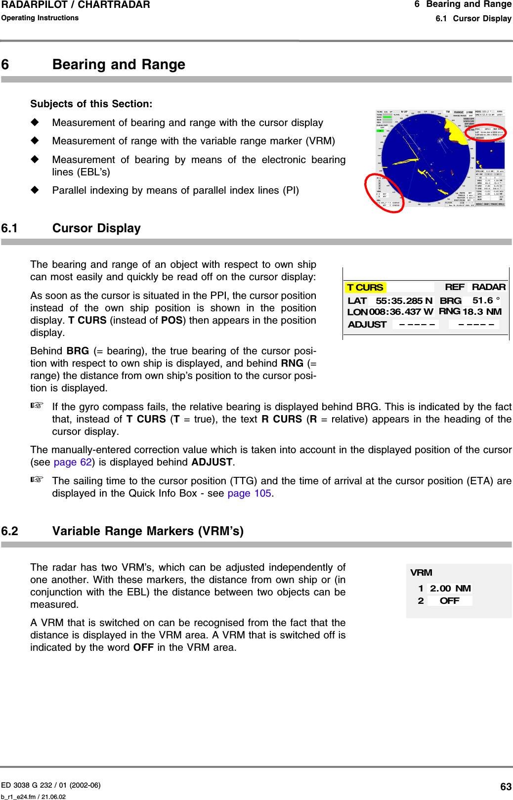 ED 3038 G 232 / 01 (2002-06) Operating Instructions6  Bearing and Range6.1  Cursor Displayb_r1_e24.fm / 21.06.0263RADARPILOT / CHARTRADAR 6 Bearing and RangeSubjects of this Section: ◆Measurement of bearing and range with the cursor display◆Measurement of range with the variable range marker (VRM)◆Measurement of bearing by means of the electronic bearinglines (EBL’s)◆Parallel indexing by means of parallel index lines (PI)6.1 Cursor DisplayThe bearing and range of an object with respect to own shipcan most easily and quickly be read off on the cursor display:As soon as the cursor is situated in the PPI, the cursor positioninstead of the own ship position is shown in the positiondisplay. T CURS (instead of POS) then appears in the positiondisplay.Behind  BRG (= bearing), the true bearing of the cursor posi-tion with respect to own ship is displayed, and behind RNG (=range) the distance from own ship’s position to the cursor posi-tion is displayed.☞If the gyro compass fails, the relative bearing is displayed behind BRG. This is indicated by the factthat, instead of T CURS (T = true), the text R CURS (R = relative) appears in the heading of thecursor display.The manually-entered correction value which is taken into account in the displayed position of the cursor(see page 62) is displayed behind ADJUST.☞The sailing time to the cursor position (TTG) and the time of arrival at the cursor position (ETA) aredisplayed in the Quick Info Box - see page 105.6.2 Variable Range Markers (VRM’s)The radar has two VRM’s, which can be adjusted independently ofone another. With these markers, the distance from own ship or (inconjunction with the EBL) the distance between two objects can bemeasured.A VRM that is switched on can be recognised from the fact that thedistance is displayed in the VRM area. A VRM that is switched off isindicated by the word OFF in the VRM area.LATLONBRGRNG55:35. 285 N008:36. 437 W51.6 °18.3 NMADJUST–– – –– –– – ––REFRADART CURSVRM2OFF12.00 NM
