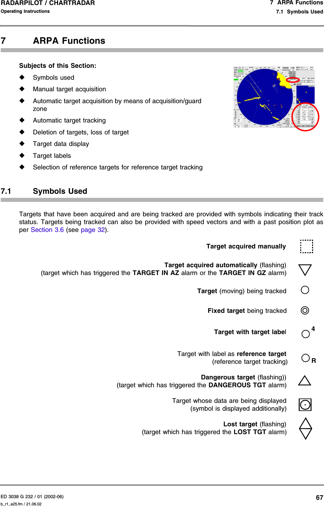 ED 3038 G 232 / 01 (2002-06) Operating Instructions7  ARPA Functions7.1  Symbols Usedb_r1_e25.fm / 21.06.0267RADARPILOT / CHARTRADAR 7 ARPA FunctionsSubjects of this Section: ◆Symbols used◆Manual target acquisition◆Automatic target acquisition by means of acquisition/guardzone◆Automatic target tracking◆Deletion of targets, loss of target◆Target data display◆Target labels◆Selection of reference targets for reference target tracking7.1 Symbols UsedTargets that have been acquired and are being tracked are provided with symbols indicating their trackstatus. Targets being tracked can also be provided with speed vectors and with a past position plot asper Section 3.6 (see page 32).Target acquired manuallyTarget acquired automatically (flashing)(target which has triggered the TARGET IN AZ alarm or the TARGET IN GZ alarm)Target (moving) being trackedFixed target being trackedTarget with target labelTarget with label as reference target(reference target tracking)Dangerous target (flashing))(target which has triggered the DANGEROUS TGT alarm)Target whose data are being displayed(symbol is displayed additionally)Lost target (flashing)(target which has triggered the LOST TGT alarm)4R