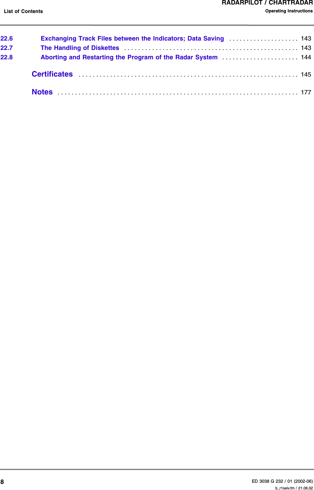 RADARPILOT / CHARTRADARED 3038 G 232 / 01 (2002-06)Operating Instructions    List of Contents b_r1seiv.fm / 21.06.02822.6 Exchanging Track Files between the Indicators; Data Saving   . . . . . . . . . . . . . . . . . . . .  14322.7 The Handling of Diskettes   . . . . . . . . . . . . . . . . . . . . . . . . . . . . . . . . . . . . . . . . . . . . . . . . . .  14322.8 Aborting and Restarting the Program of the Radar System  . . . . . . . . . . . . . . . . . . . . . .  144Certificates   . . . . . . . . . . . . . . . . . . . . . . . . . . . . . . . . . . . . . . . . . . . . . . . . . . . . . . . . . . . . . . .  145Notes   . . . . . . . . . . . . . . . . . . . . . . . . . . . . . . . . . . . . . . . . . . . . . . . . . . . . . . . . . . . . . . . . . . . . .  177