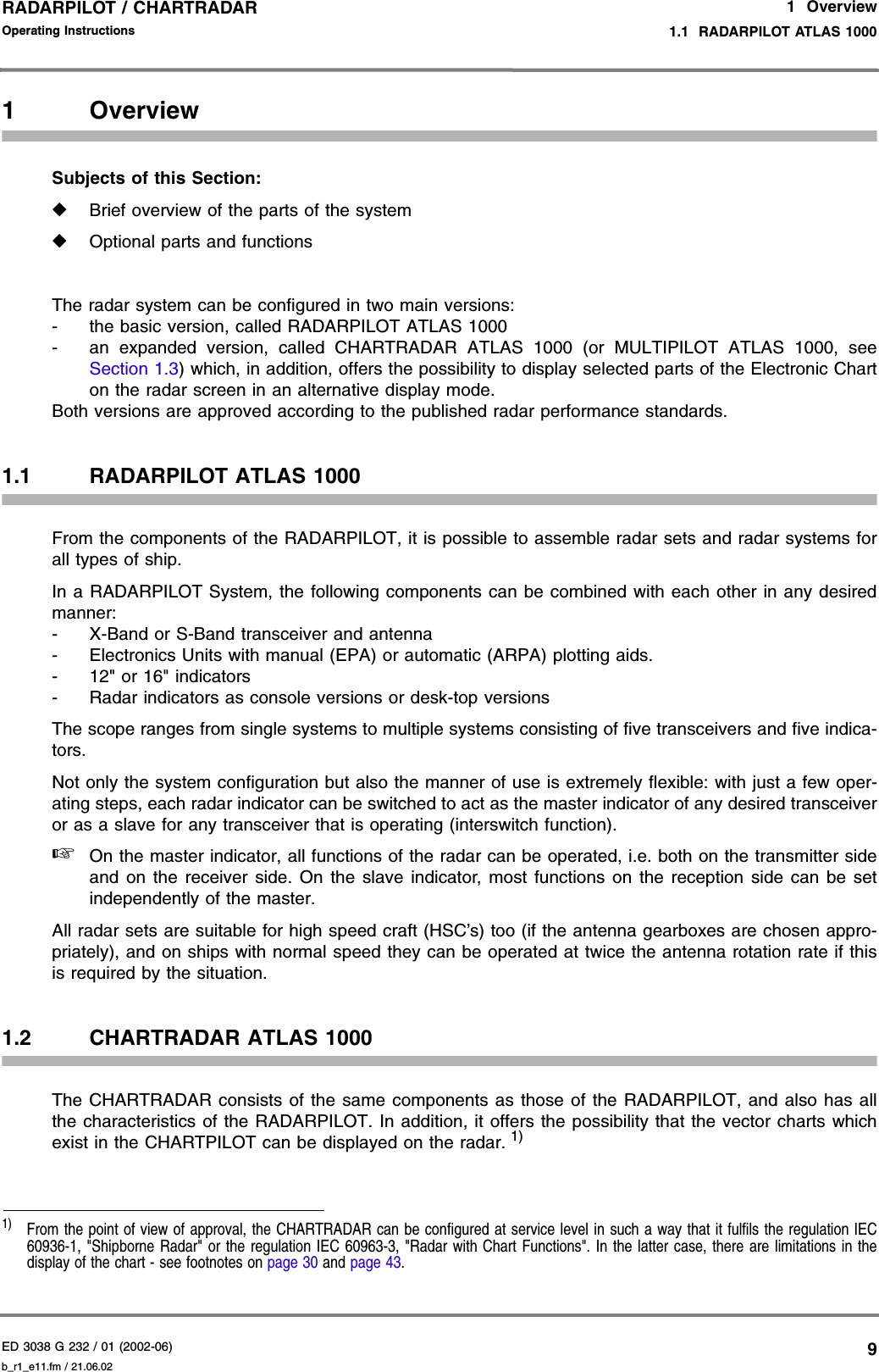 ED 3038 G 232 / 01 (2002-06) Operating Instructions1  Overview1.1  RADARPILOT ATLAS 1000b_r1_e11.fm / 21.06.029RADARPILOT / CHARTRADAR 1 OverviewSubjects of this Section:◆Brief overview of the parts of the system◆Optional parts and functionsThe radar system can be configured in two main versions:- the basic version, called RADARPILOT ATLAS 1000- an expanded version, called CHARTRADAR ATLAS 1000 (or MULTIPILOT ATLAS 1000, seeSection 1.3) which, in addition, offers the possibility to display selected parts of the Electronic Charton the radar screen in an alternative display mode.Both versions are approved according to the published radar performance standards. 1.1 RADARPILOT ATLAS 1000From the components of the RADARPILOT, it is possible to assemble radar sets and radar systems forall types of ship.In a RADARPILOT System, the following components can be combined with each other in any desiredmanner:- X-Band or S-Band transceiver and antenna- Electronics Units with manual (EPA) or automatic (ARPA) plotting aids.- 12&quot; or 16&quot; indicators- Radar indicators as console versions or desk-top versionsThe scope ranges from single systems to multiple systems consisting of five transceivers and five indica-tors.Not only the system configuration but also the manner of use is extremely flexible: with just a few oper-ating steps, each radar indicator can be switched to act as the master indicator of any desired transceiveror as a slave for any transceiver that is operating (interswitch function).☞On the master indicator, all functions of the radar can be operated, i.e. both on the transmitter sideand on the receiver side. On the slave indicator, most functions on the reception side can be setindependently of the master.All radar sets are suitable for high speed craft (HSC’s) too (if the antenna gearboxes are chosen appro-priately), and on ships with normal speed they can be operated at twice the antenna rotation rate if thisis required by the situation.1.2 CHARTRADAR ATLAS 1000The CHARTRADAR consists of the same components as those of the RADARPILOT, and also has allthe characteristics of the RADARPILOT. In addition, it offers the possibility that the vector charts whichexist in the CHARTPILOT can be displayed on the radar. 1)1)  From the point of view of approval, the CHARTRADAR can be configured at service level in such a way that it fulfils the regulation IEC60936-1, &quot;Shipborne Radar&quot; or the regulation IEC 60963-3, &quot;Radar with Chart Functions&quot;. In the latter case, there are limitations in thedisplay of the chart - see footnotes on page 30 and page 43.