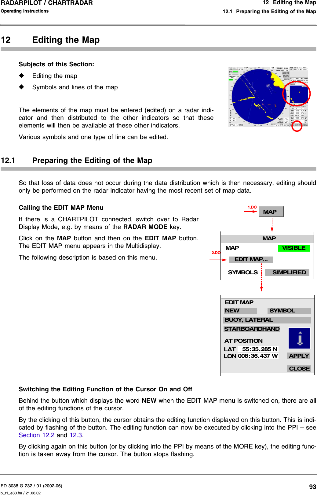 ED 3038 G 232 / 01 (2002-06) Operating Instructions12  Editing the Map12.1  Preparing the Editing of the Mapb_r1_e30.fm / 21.06.0293RADARPILOT / CHARTRADAR 12 Editing the MapSubjects of this Section: ◆Editing the map◆Symbols and lines of the mapThe elements of the map must be entered (edited) on a radar indi-cator and then distributed to the other indicators so that theseelements will then be available at these other indicators.Various symbols and one type of line can be edited.12.1 Preparing the Editing of the MapSo that loss of data does not occur during the data distribution which is then necessary, editing shouldonly be performed on the radar indicator having the most recent set of map data.Calling the EDIT MAP MenuIf there is a CHARTPILOT connected, switch over to RadarDisplay Mode, e.g. by means of the RADAR MODE key.Click on the MAP  button and then on the EDIT MAP button.The EDIT MAP menu appears in the Multidisplay.The following description is based on this menu.Switching the Editing Function of the Cursor On and OffBehind the button which displays the word NEW when the EDIT MAP menu is switched on, there are allof the editing functions of the cursor.By the clicking of this button, the cursor obtains the editing function displayed on this button. This is indi-cated by flashing of the button. The editing function can now be executed by clicking into the PPI – seeSection 12.2 and 12.3.By clicking again on this button (or by clicking into the PPI by means of the MORE key), the editing func-tion is taken away from the cursor. The button stops flashing.MAP1.DOLATLON55:35. 285 N008:36. 437 WCLOSEAPPLYNEW SYMBOLSTARBOARDHANDBUOY, LATERALEDIT MAPAT POSITION2.DOMAPMAPEDIT MAP...SIMPLIFIEDSYMBOLSVISIBLE