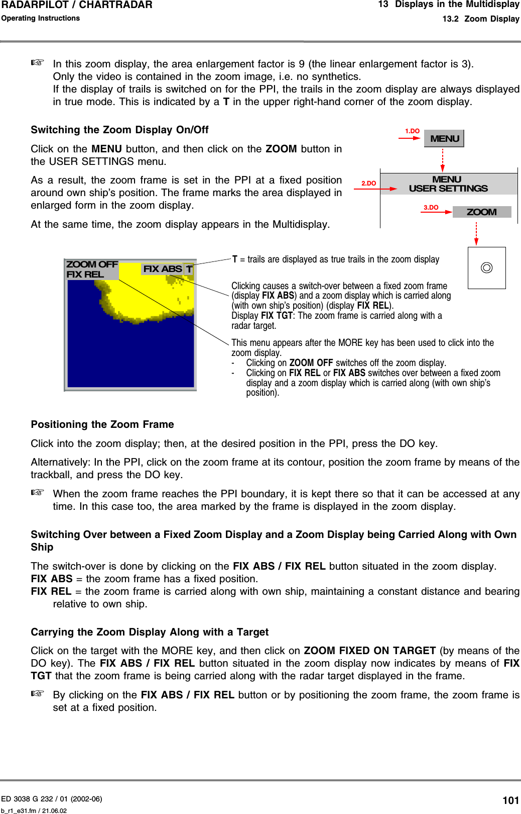 ED 3038 G 232 / 01 (2002-06) Operating Instructions13  Displays in the Multidisplay13.2  Zoom Displayb_r1_e31.fm / 21.06.02101RADARPILOT / CHARTRADAR ☞In this zoom display, the area enlargement factor is 9 (the linear enlargement factor is 3).Only the video is contained in the zoom image, i.e. no synthetics.If the display of trails is switched on for the PPI, the trails in the zoom display are always displayedin true mode. This is indicated by a T in the upper right-hand corner of the zoom display.Switching the Zoom Display On/OffClick on the MENU button, and then click on the ZOOM button inthe USER SETTINGS menu.As a result, the zoom frame is set in the PPI at a fixed positionaround own ship’s position. The frame marks the area displayed inenlarged form in the zoom display.At the same time, the zoom display appears in the Multidisplay.Positioning the Zoom FrameClick into the zoom display; then, at the desired position in the PPI, press the DO key.Alternatively: In the PPI, click on the zoom frame at its contour, position the zoom frame by means of thetrackball, and press the DO key.☞When the zoom frame reaches the PPI boundary, it is kept there so that it can be accessed at anytime. In this case too, the area marked by the frame is displayed in the zoom display.Switching Over between a Fixed Zoom Display and a Zoom Display being Carried Along with Own ShipThe switch-over is done by clicking on the FIX ABS / FIX REL button situated in the zoom display.FIX ABS = the zoom frame has a fixed position.FIX REL = the zoom frame is carried along with own ship, maintaining a constant distance and bearingrelative to own ship.Carrying the Zoom Display Along with a TargetClick on the target with the MORE key, and then click on ZOOM FIXED ON TARGET (by means of theDO key). The FIX ABS / FIX REL button situated in the zoom display now indicates by means of FIXTGT that the zoom frame is being carried along with the radar target displayed in the frame.☞By clicking on the FIX ABS / FIX REL button or by positioning the zoom frame, the zoom frame isset at a fixed position.MENUMENUUSER SETTINGS1.DOZOOM3.DO2.DOClicking causes a switch-over between a fixed zoom frame (display FIX ABS) and a zoom display which is carried along (with own ship’s position) (display FIX REL).Display FIX TGT: The zoom frame is carried along with a radar target.T = trails are displayed as true trails in the zoom displayZOOM OFF FIX ABS TFIX RELThis menu appears after the MORE key has been used to click into the zoom display.- Clicking on ZOOM OFF switches off the zoom display.- Clicking on FIX REL or FIX ABS switches over between a fixed zoom display and a zoom display which is carried along (with own ship’s position).