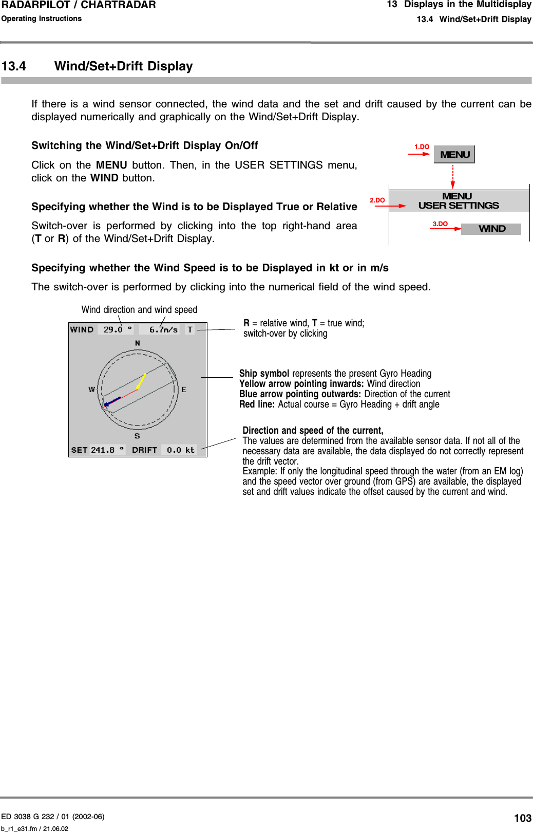 ED 3038 G 232 / 01 (2002-06) Operating Instructions13  Displays in the Multidisplay13.4  Wind/Set+Drift Displayb_r1_e31.fm / 21.06.02103RADARPILOT / CHARTRADAR 13.4 Wind/Set+Drift DisplayIf there is a wind sensor connected, the wind data and the set and drift caused by the current can bedisplayed numerically and graphically on the Wind/Set+Drift Display.Switching the Wind/Set+Drift Display On/OffClick on the MENU button. Then, in the USER SETTINGS menu,click on the WIND button.Specifying whether the Wind is to be Displayed True or RelativeSwitch-over is performed by clicking into the top right-hand area(Tor R) of the Wind/Set+Drift Display.Specifying whether the Wind Speed is to be Displayed in kt or in m/sThe switch-over is performed by clicking into the numerical field of the wind speed.MENUMENUUSER SETTINGS1.DOWIND3.DO2.DOR = relative wind, T = true wind;switch-over by clickingDirection and speed of the current,The values are determined from the available sensor data. If not all of the necessary data are available, the data displayed do not correctly represent the drift vector.Example: If only the longitudinal speed through the water (from an EM log) and the speed vector over ground (from GPS) are available, the displayed set and drift values indicate the offset caused by the current and wind.Ship symbol represents the present Gyro HeadingYellow arrow pointing inwards: Wind directionBlue arrow pointing outwards: Direction of the currentRed line: Actual course = Gyro Heading + drift angleWind direction and wind speed