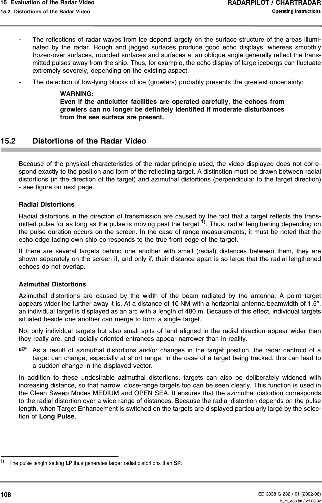 RADARPILOT / CHARTRADARED 3038 G 232 / 01 (2002-06)Operating Instructions15  Evaluation of the Radar Video15.2  Distortions of the Radar Video b_r1_e33.fm / 21.06.02108- The reflections of radar waves from ice depend largely on the surface structure of the areas illumi-nated by the radar. Rough and jagged surfaces produce good echo displays, whereas smoothlyfrozen-over surfaces, rounded surfaces and surfaces at an oblique angle generally reflect the trans-mitted pulses away from the ship. Thus, for example, the echo display of large icebergs can fluctuateextremely severely, depending on the existing aspect.- The detection of low-lying blocks of ice (growlers) probably presents the greatest uncertainty:WARNING:Even if the anticlutter facilities are operated carefully, the echoes fromgrowlers can no longer be definitely identified if moderate disturbancesfrom the sea surface are present.15.2 Distortions of the Radar VideoBecause of the physical characteristics of the radar principle used, the video displayed does not corre-spond exactly to the position and form of the reflecting target. A distinction must be drawn between radialdistortions (in the direction of the target) and azimuthal distortions (perpendicular to the target direction)- see figure on next page.Radial DistortionsRadial distortions in the direction of transmission are caused by the fact that a target reflects the trans-mitted pulse for as long as the pulse is moving past the target 1). Thus, radial lengthening depending onthe pulse duration occurs on the screen. In the case of range measurements, it must be noted that theecho edge facing own ship corresponds to the true front edge of the target.If there are several targets behind one another with small (radial) distances between them, they areshown separately on the screen if, and only if, their distance apart is so large that the radial lengthenedechoes do not overlap.Azimuthal DistortionsAzimuthal distortions are caused by the width of the beam radiated by the antenna. A point targetappears wider the further away it is. At a distance of 10 NM with a horizontal antenna-beamwidth of 1.5°,an individual target is displayed as an arc with a length of 480 m. Because of this effect, individual targetssituated beside one another can merge to form a single target.Not only individual targets but also small spits of land aligned in the radial direction appear wider thanthey really are, and radially oriented entrances appear narrower than in reality.☞As a result of azimuthal distortions and/or changes in the target position, the radar centroid of atarget can change, especially at short range. In the case of a target being tracked, this can lead toa sudden change in the displayed vector.In addition to these undesirable azimuthal distortions, targets can also be deliberately widened withincreasing distance, so that narrow, close-range targets too can be seen clearly. This function is used inthe Clean Sweep Modes MEDIUM and OPEN SEA. It ensures that the azimuthal distortion correspondsto the radial distortion over a wide range of distances. Because the radial distortion depends on the pulselength, when Target Enhancement is switched on the targets are displayed particularly large by the selec-tion of Long Pulse.1)  The pulse length setting LP thus generates larger radial distortions than SP.