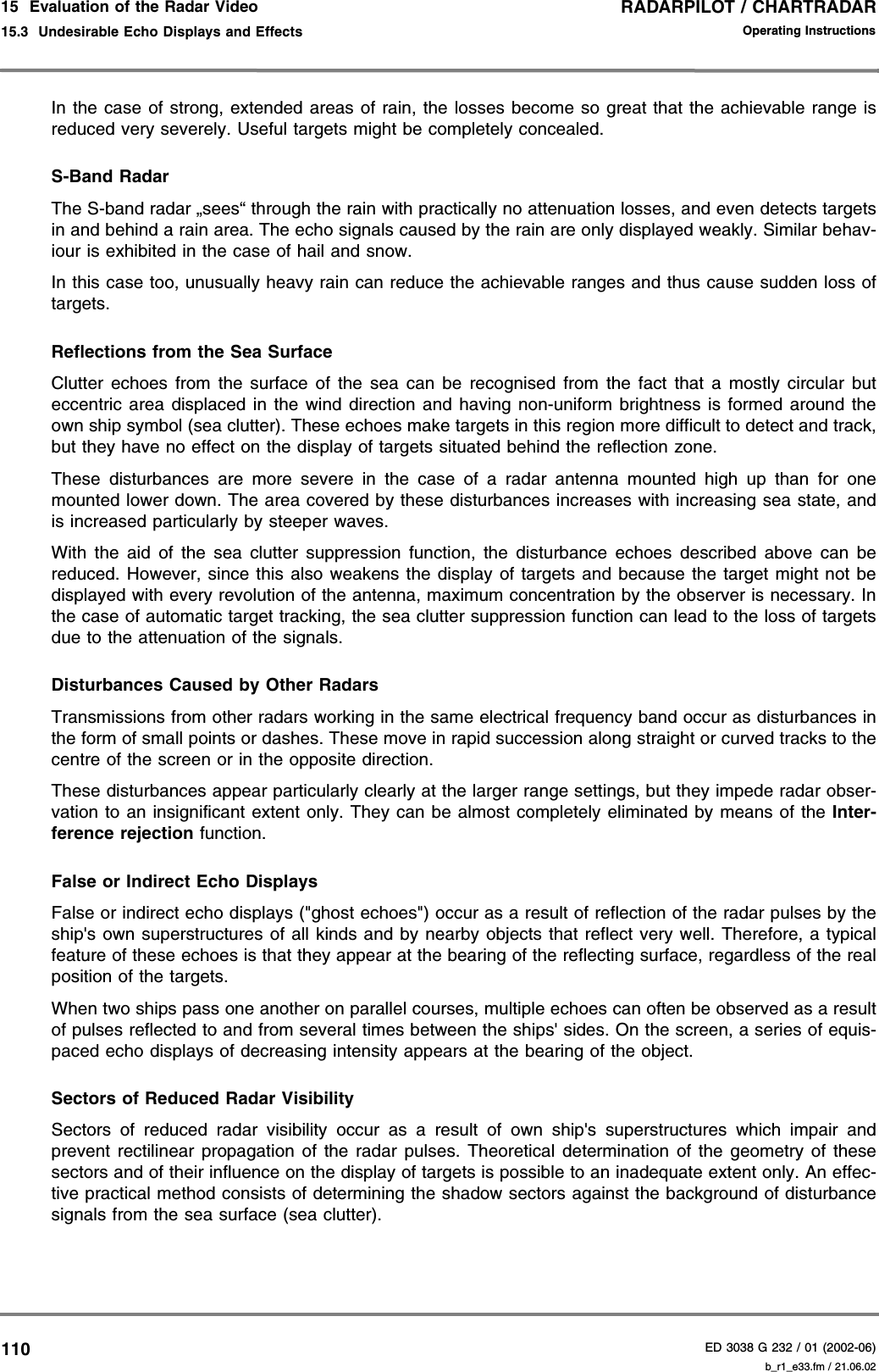 RADARPILOT / CHARTRADARED 3038 G 232 / 01 (2002-06)Operating Instructions15  Evaluation of the Radar Video15.3  Undesirable Echo Displays and Effects b_r1_e33.fm / 21.06.02110In the case of strong, extended areas of rain, the losses become so great that the achievable range isreduced very severely. Useful targets might be completely concealed.S-Band RadarThe S-band radar „sees“ through the rain with practically no attenuation losses, and even detects targetsin and behind a rain area. The echo signals caused by the rain are only displayed weakly. Similar behav-iour is exhibited in the case of hail and snow.In this case too, unusually heavy rain can reduce the achievable ranges and thus cause sudden loss oftargets.Reflections from the Sea SurfaceClutter echoes from the surface of the sea can be recognised from the fact that a mostly circular buteccentric area displaced in the wind direction and having non-uniform brightness is formed around theown ship symbol (sea clutter). These echoes make targets in this region more difficult to detect and track,but they have no effect on the display of targets situated behind the reflection zone.These disturbances are more severe in the case of a radar antenna mounted high up than for onemounted lower down. The area covered by these disturbances increases with increasing sea state, andis increased particularly by steeper waves.With the aid of the sea clutter suppression function, the disturbance echoes described above can bereduced. However, since this also weakens the display of targets and because the target might not bedisplayed with every revolution of the antenna, maximum concentration by the observer is necessary. Inthe case of automatic target tracking, the sea clutter suppression function can lead to the loss of targetsdue to the attenuation of the signals. Disturbances Caused by Other RadarsTransmissions from other radars working in the same electrical frequency band occur as disturbances inthe form of small points or dashes. These move in rapid succession along straight or curved tracks to thecentre of the screen or in the opposite direction.These disturbances appear particularly clearly at the larger range settings, but they impede radar obser-vation to an insignificant extent only. They can be almost completely eliminated by means of the Inter-ference rejection function.False or Indirect Echo DisplaysFalse or indirect echo displays (&quot;ghost echoes&quot;) occur as a result of reflection of the radar pulses by theship&apos;s own superstructures of all kinds and by nearby objects that reflect very well. Therefore, a typicalfeature of these echoes is that they appear at the bearing of the reflecting surface, regardless of the realposition of the targets.When two ships pass one another on parallel courses, multiple echoes can often be observed as a resultof pulses reflected to and from several times between the ships&apos; sides. On the screen, a series of equis-paced echo displays of decreasing intensity appears at the bearing of the object.Sectors of Reduced Radar VisibilitySectors of reduced radar visibility occur as a result of own ship&apos;s superstructures which impair andprevent rectilinear propagation of the radar pulses. Theoretical determination of the geometry of thesesectors and of their influence on the display of targets is possible to an inadequate extent only. An effec-tive practical method consists of determining the shadow sectors against the background of disturbancesignals from the sea surface (sea clutter).