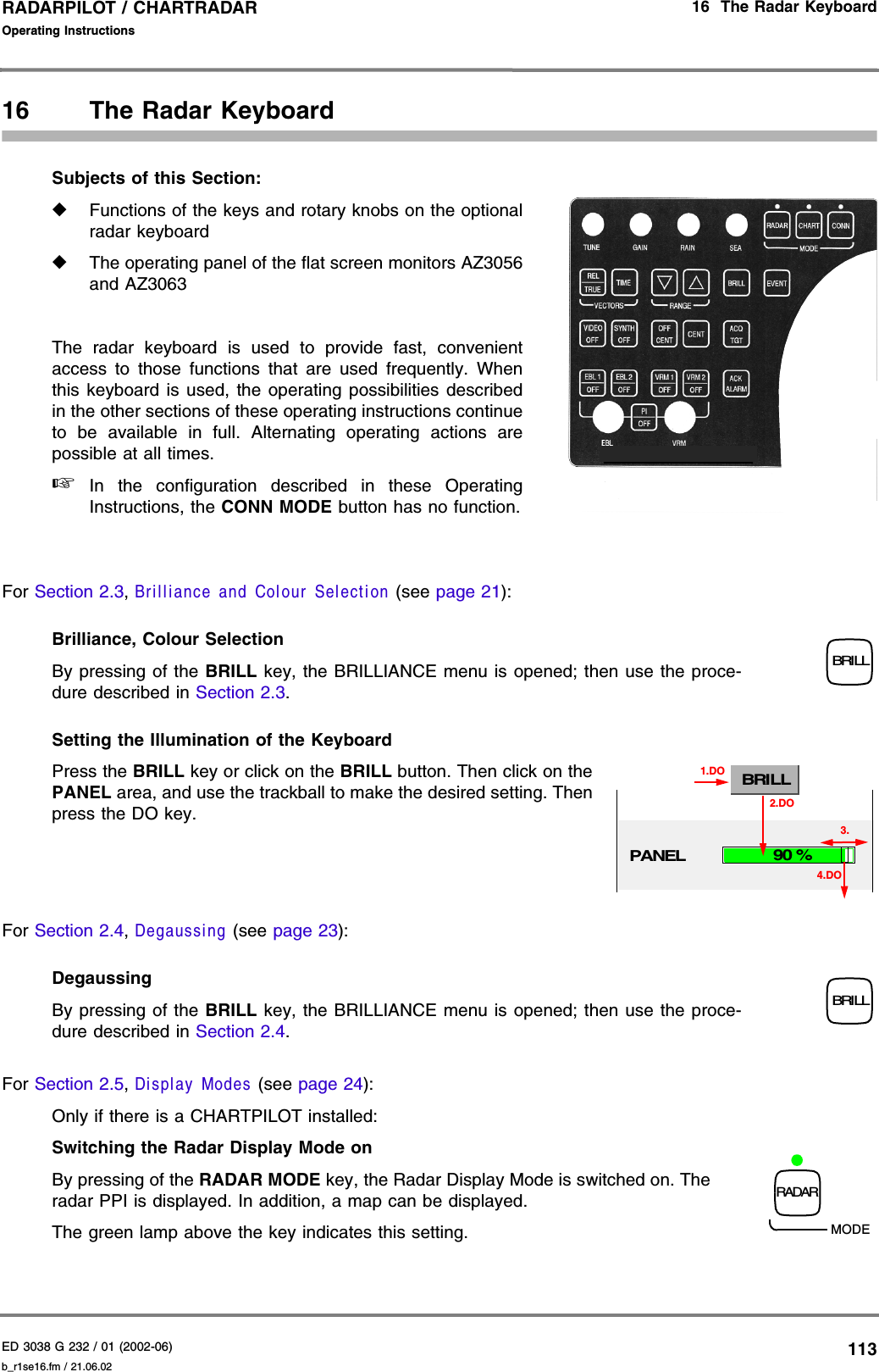 ED 3038 G 232 / 01 (2002-06) Operating Instructions16  The Radar Keyboardb_r1se16.fm / 21.06.02113RADARPILOT / CHARTRADAR 16 The Radar KeyboardSubjects of this Section:◆Functions of the keys and rotary knobs on the optionalradar keyboard◆The operating panel of the flat screen monitors AZ3056and AZ3063The radar keyboard is used to provide fast, convenientaccess to those functions that are used frequently. Whenthis keyboard is used, the operating possibilities describedin the other sections of these operating instructions continueto be available in full. Alternating operating actions arepossible at all times.☞In the configuration described in these OperatingInstructions, the CONN MODE button has no function.For Section 2.3, Brilliance and Colour Selection (see page 21):Brilliance, Colour Selection By pressing of the BRILL key, the BRILLIANCE menu is opened; then use the proce-dure described in Section 2.3.Setting the Illumination of the KeyboardPress the BRILL key or click on the BRILL button. Then click on thePANEL area, and use the trackball to make the desired setting. Thenpress the DO key.For Section 2.4, Degaussing (see page 23):DegaussingBy pressing of the BRILL key, the BRILLIANCE menu is opened; then use the proce-dure described in Section 2.4.For Section 2.5, Display Modes (see page 24):Only if there is a CHARTPILOT installed:Switching the Radar Display Mode on By pressing of the RADAR MODE key, the Radar Display Mode is switched on. Theradar PPI is displayed. In addition, a map can be displayed.The green lamp above the key indicates this setting.RADARPILOT ATLAS 1000 BRILLPANELBRILL1.DO90 %4.DO2.DO3.BRILLRADARMODE