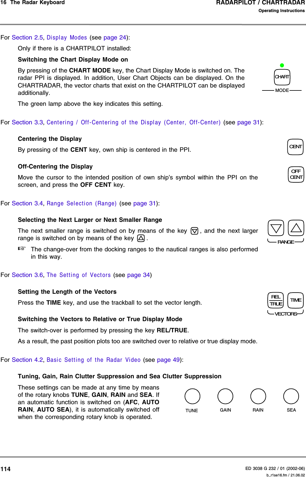 RADARPILOT / CHARTRADARED 3038 G 232 / 01 (2002-06)Operating Instructions16  The Radar Keyboard   b_r1se16.fm / 21.06.02114For Section 2.5, Display Modes (see page 24):Only if there is a CHARTPILOT installed:Switching the Chart Display Mode on  By pressing of the CHART MODE key, the Chart Display Mode is switched on. Theradar PPI is displayed. In addition, User Chart Objects can be displayed. On theCHARTRADAR, the vector charts that exist on the CHARTPILOT can be displayedadditionally.The green lamp above the key indicates this setting.For Section 3.3, Centering / Off-Centering of the Display (Center, Off-Center) (see page 31):Centering the Display By pressing of the CENT key, own ship is centered in the PPI.Off-Centering the Display Move the cursor to the intended position of own ship’s symbol within the PPI on thescreen, and press the OFF CENT key.For Section 3.4, Range Selection (Range) (see page 31):Selecting the Next Larger or Next Smaller Range The next smaller range is switched on by means of the key  , and the next largerrange is switched on by means of the key  .☞The change-over from the docking ranges to the nautical ranges is also performedin this way.For Section 3.6, The Setting of Vectors (see page 34)Setting the Length of the VectorsPress the TIME key, and use the trackball to set the vector length.Switching the Vectors to Relative or True Display ModeThe switch-over is performed by pressing the key REL/TRUE.As a result, the past position plots too are switched over to relative or true display mode.For Section 4.2, Basic Setting of the Radar Video (see page 49):Tuning, Gain, Rain Clutter Suppression and Sea Clutter SuppressionThese settings can be made at any time by meansof the rotary knobs TUNE, GAIN, RAIN and SEA. Ifan automatic function is switched on (AFC,  AUTORAIN,  AUTO SEA), it is automatically switched offwhen the corresponding rotary knob is operated.CHARTMODECENTOFFCENTRANGEVECTORSRELTRUE TIMEGAINTUNE SEARAIN