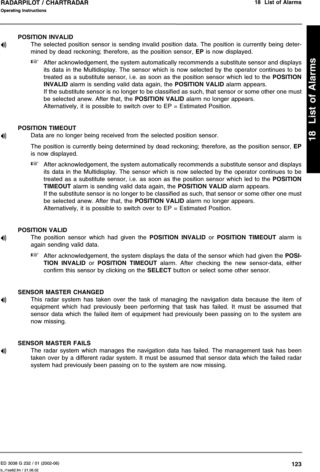 ED 3038 G 232 / 01 (2002-06) Operating Instructions18  List of Alarmsb_r1se62.fm / 21.06.02123RADARPILOT / CHARTRADAR18  List of AlarmsPOSITION INVALIDThe selected position sensor is sending invalid position data. The position is currently being deter-mined by dead reckoning; therefore, as the position sensor, EP is now displayed.☞After acknowledgement, the system automatically recommends a substitute sensor and displaysits data in the Multidisplay. The sensor which is now selected by the operator continues to betreated as a substitute sensor, i.e. as soon as the position sensor which led to the POSITIONINVALID alarm is sending valid data again, the POSITION VALID alarm appears.If the substitute sensor is no longer to be classified as such, that sensor or some other one mustbe selected anew. After that, the POSITION VALID alarm no longer appears.Alternatively, it is possible to switch over to EP = Estimated Position.POSITION TIMEOUTData are no longer being received from the selected position sensor.The position is currently being determined by dead reckoning; therefore, as the position sensor, EPis now displayed.☞After acknowledgement, the system automatically recommends a substitute sensor and displaysits data in the Multidisplay. The sensor which is now selected by the operator continues to betreated as a substitute sensor, i.e. as soon as the position sensor which led to the POSITIONTIMEOUT alarm is sending valid data again, the POSITION VALID alarm appears.If the substitute sensor is no longer to be classified as such, that sensor or some other one mustbe selected anew. After that, the POSITION VALID alarm no longer appears.Alternatively, it is possible to switch over to EP = Estimated Position.POSITION VALIDThe position sensor which had given the POSITION INVALID or POSITION TIMEOUT alarm isagain sending valid data.☞After acknowledgement, the system displays the data of the sensor which had given the POSI-TION INVALID or POSITION TIMEOUT alarm. After checking the new sensor-data, eitherconfirm this sensor by clicking on the SELECT button or select some other sensor.SENSOR MASTER CHANGEDThis radar system has taken over the task of managing the navigation data because the item ofequipment which had previously been performing that task has failed. It must be assumed thatsensor data which the failed item of equipment had previously been passing on to the system arenow missing.SENSOR MASTER FAILSThe radar system which manages the navigation data has failed. The management task has beentaken over by a different radar system. It must be assumed that sensor data which the failed radarsystem had previously been passing on to the system are now missing.