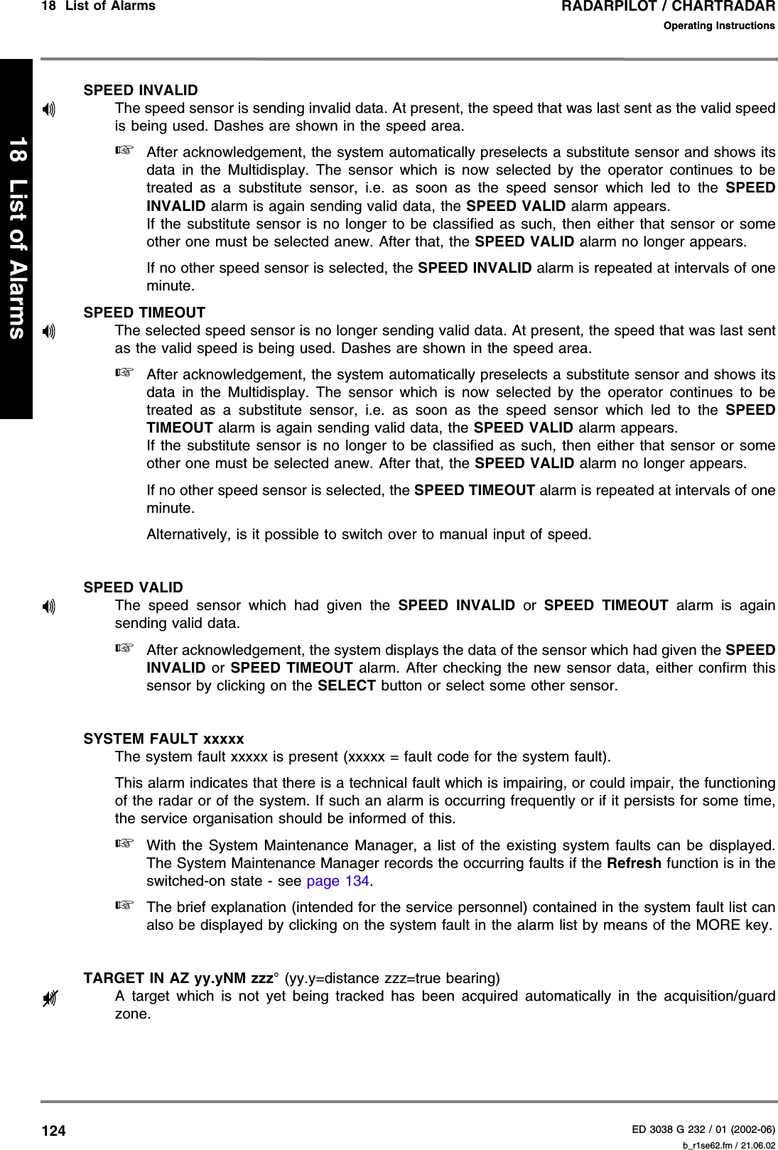 RADARPILOT / CHARTRADARED 3038 G 232 / 01 (2002-06)Operating Instructions18  List of Alarms   b_r1se62.fm / 21.06.0212418  List of AlarmsSPEED INVALIDThe speed sensor is sending invalid data. At present, the speed that was last sent as the valid speedis being used. Dashes are shown in the speed area.☞After acknowledgement, the system automatically preselects a substitute sensor and shows itsdata in the Multidisplay. The sensor which is now selected by the operator continues to betreated as a substitute sensor, i.e. as soon as the speed sensor which led to the SPEEDINVALID alarm is again sending valid data, the SPEED VALID alarm appears.If the substitute sensor is no longer to be classified as such, then either that sensor or someother one must be selected anew. After that, the SPEED VALID alarm no longer appears.If no other speed sensor is selected, the SPEED INVALID alarm is repeated at intervals of oneminute.SPEED TIMEOUTThe selected speed sensor is no longer sending valid data. At present, the speed that was last sentas the valid speed is being used. Dashes are shown in the speed area.☞After acknowledgement, the system automatically preselects a substitute sensor and shows itsdata in the Multidisplay. The sensor which is now selected by the operator continues to betreated as a substitute sensor, i.e. as soon as the speed sensor which led to the SPEEDTIMEOUT alarm is again sending valid data, the SPEED VALID alarm appears.If the substitute sensor is no longer to be classified as such, then either that sensor or someother one must be selected anew. After that, the SPEED VALID alarm no longer appears.If no other speed sensor is selected, the SPEED TIMEOUT alarm is repeated at intervals of oneminute.Alternatively, is it possible to switch over to manual input of speed.SPEED VALIDThe speed sensor which had given the SPEED INVALID or SPEED TIMEOUT alarm is againsending valid data.☞After acknowledgement, the system displays the data of the sensor which had given the SPEEDINVALID or SPEED TIMEOUT alarm. After checking the new sensor data, either confirm thissensor by clicking on the SELECT button or select some other sensor.SYSTEM FAULT xxxxxThe system fault xxxxx is present (xxxxx = fault code for the system fault).This alarm indicates that there is a technical fault which is impairing, or could impair, the functioningof the radar or of the system. If such an alarm is occurring frequently or if it persists for some time,the service organisation should be informed of this.☞With the System Maintenance Manager, a list of the existing system faults can be displayed.The System Maintenance Manager records the occurring faults if the Refresh function is in theswitched-on state - see page 134.☞The brief explanation (intended for the service personnel) contained in the system fault list canalso be displayed by clicking on the system fault in the alarm list by means of the MORE key.TARGET IN AZ yy.yNM zzz° (yy.y=distance zzz=true bearing)A target which is not yet being tracked has been acquired automatically in the acquisition/guardzone.