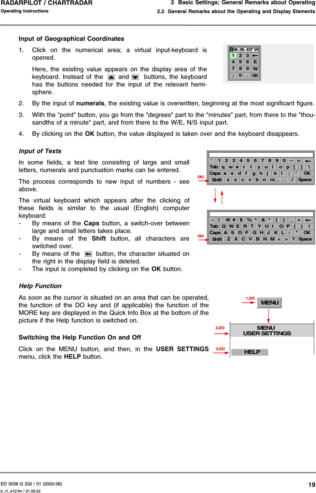 ED 3038 G 232 / 01 (2002-06) Operating Instructions2  Basic Settings; General Remarks about Operating2.2  General Remarks about the Operating and Display Elementsb_r1_e12.fm / 21.06.0219RADARPILOT / CHARTRADAR Input of Geographical Coordinates1. Click on the numerical area; a virtual input-keyboard isopened.Here, the existing value appears on the display area of thekeyboard. Instead of the  and  buttons, the keyboardhas the buttons needed for the input of the relevant hemi-sphere.2. By the input of numerals, the existing value is overwritten, beginning at the most significant figure.3. With the &quot;point&quot; button, you go from the &quot;degrees&quot; part to the &quot;minutes&quot; part, from there to the &quot;thou-sandths of a minute&quot; part, and from there to the W/E, N/S input part.4. By clicking on the OK button, the value displayed is taken over and the keyboard disappears.Input of TextsIn some fields, a text line consisting of large and smallletters, numerals and punctuation marks can be entered.The process corresponds to new input of numbers - seeabove.The virtual keyboard which appears after the clicking ofthese fields is similar to the usual (English) computerkeyboard:- By means of the Caps button, a switch-over betweenlarge and small letters takes place.- By means of the Shift button, all characters areswitched over.- By means of the   button, the character situated onthe right in the display field is deleted.- The input is completed by clicking on the OK button.Help FunctionAs soon as the cursor is situated on an area that can be operated,the function of the DO key and (if applicable) the function of theMORE key are displayed in the Quick Info Box at the bottom of thepicture if the Help function is switched on.Switching the Help Function On and Off Click on the MENU button, and then, in the USER SETTINGSmenu, click the HELP button.4 5 67 8 90 .OK1 2 3:008: 36. 437 WEW9 0 –6 7 83 4 5‘ 1 2 =o p [y u ie r tTab q w ]l ; ’h j kd f gCapsa sOK. /Spacen m ,c v bShiftz x\( ) _^ &amp; *# $ %~ ! @ +O P {Y U IE R TTab Q W }L : &quot;H J KD F GCapsA SOK&gt; ?SpaceN M &lt;C V BShiftZ X|DODOMENUMENUUSER SETTINGS1.DOHELP3.DO2.DO