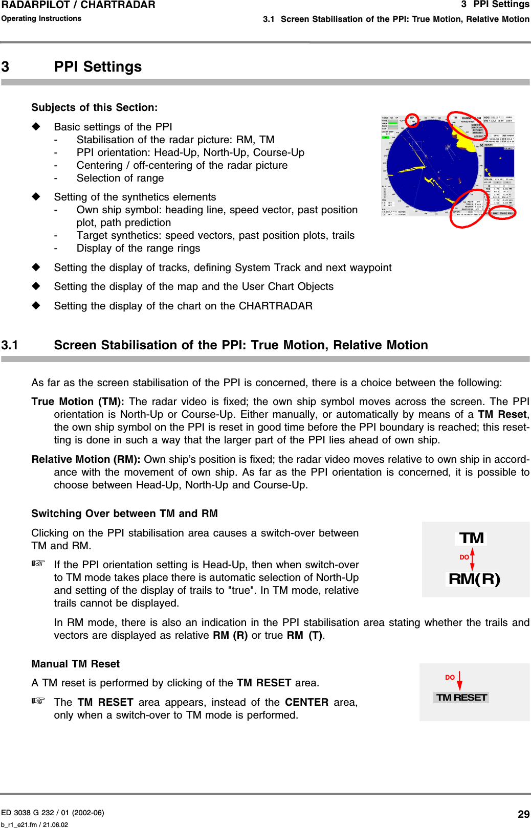 ED 3038 G 232 / 01 (2002-06) Operating Instructions3  PPI Settings3.1  Screen Stabilisation of the PPI: True Motion, Relative Motionb_r1_e21.fm / 21.06.0229RADARPILOT / CHARTRADAR 3 PPI SettingsSubjects of this Section: ◆Basic settings of the PPI- Stabilisation of the radar picture: RM, TM- PPI orientation: Head-Up, North-Up, Course-Up- Centering / off-centering of the radar picture- Selection of range◆Setting of the synthetics elements- Own ship symbol: heading line, speed vector, past positionplot, path prediction- Target synthetics: speed vectors, past position plots, trails- Display of the range rings◆Setting the display of tracks, defining System Track and next waypoint◆Setting the display of the map and the User Chart Objects ◆Setting the display of the chart on the CHARTRADAR3.1 Screen Stabilisation of the PPI: True Motion, Relative MotionAs far as the screen stabilisation of the PPI is concerned, there is a choice between the following:True Motion (TM): The radar video is fixed; the own ship symbol moves across the screen. The PPIorientation is North-Up or Course-Up. Either manually, or automatically by means of a TM Reset,the own ship symbol on the PPI is reset in good time before the PPI boundary is reached; this reset-ting is done in such a way that the larger part of the PPI lies ahead of own ship.Relative Motion (RM): Own ship’s position is fixed; the radar video moves relative to own ship in accord-ance with the movement of own ship. As far as the PPI orientation is concerned, it is possible tochoose between Head-Up, North-Up and Course-Up.Switching Over between TM and RMClicking on the PPI stabilisation area causes a switch-over betweenTM and RM.☞If the PPI orientation setting is Head-Up, then when switch-overto TM mode takes place there is automatic selection of North-Upand setting of the display of trails to &quot;true&quot;. In TM mode, relativetrails cannot be displayed.In RM mode, there is also an indication in the PPI stabilisation area stating whether the trails andvectors are displayed as relative RM (R) or true RM (T). Manual TM ResetA TM reset is performed by clicking of the TM RESET area.☞The  TM RESET area appears, instead of the CENTER area,only when a switch-over to TM mode is performed.DOTMRM( R)DOTM RESET