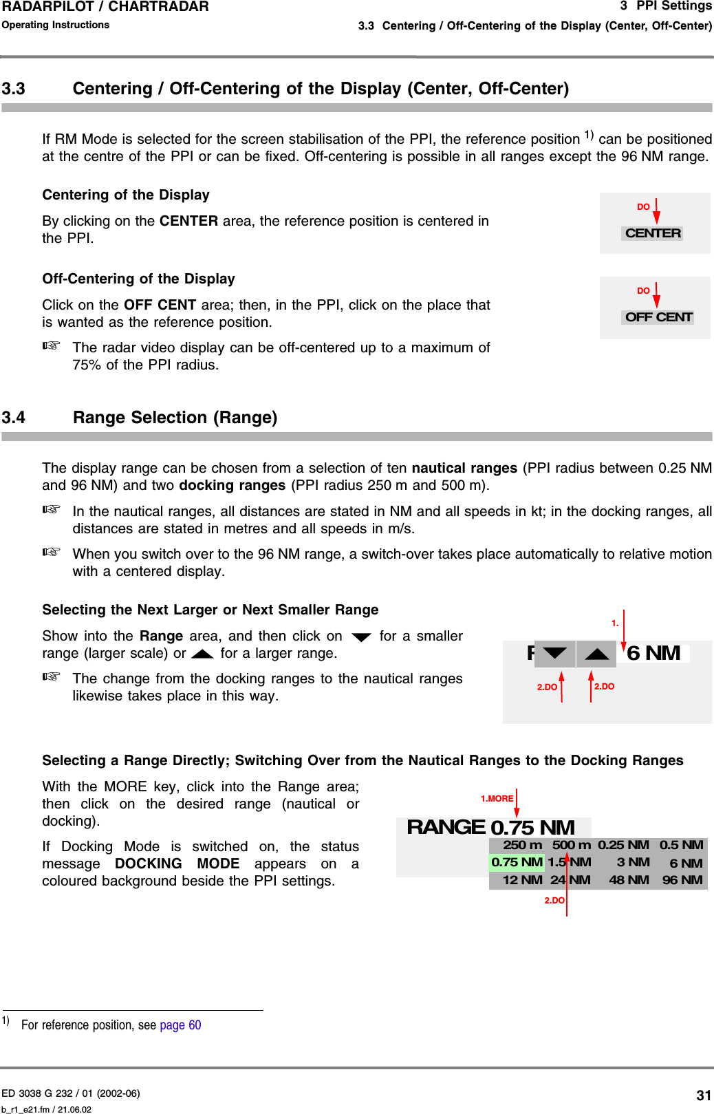 ED 3038 G 232 / 01 (2002-06) Operating Instructions3  PPI Settings3.3  Centering / Off-Centering of the Display (Center, Off-Center)b_r1_e21.fm / 21.06.0231RADARPILOT / CHARTRADAR 3.3 Centering / Off-Centering of the Display (Center, Off-Center)If RM Mode is selected for the screen stabilisation of the PPI, the reference position 1) can be positionedat the centre of the PPI or can be fixed. Off-centering is possible in all ranges except the 96 NM range.Centering of the DisplayBy clicking on the CENTER area, the reference position is centered inthe PPI.Off-Centering of the DisplayClick on the OFF CENT area; then, in the PPI, click on the place thatis wanted as the reference position.☞The radar video display can be off-centered up to a maximum of75% of the PPI radius.3.4 Range Selection (Range)The display range can be chosen from a selection of ten nautical ranges (PPI radius between 0.25 NMand 96 NM) and two docking ranges (PPI radius 250 m and 500 m).☞In the nautical ranges, all distances are stated in NM and all speeds in kt; in the docking ranges, alldistances are stated in metres and all speeds in m/s.☞When you switch over to the 96 NM range, a switch-over takes place automatically to relative motionwith a centered display.Selecting the Next Larger or Next Smaller RangeShow into the Range area, and then click on   for a smallerrange (larger scale) or   for a larger range.☞The change from the docking ranges to the nautical rangeslikewise takes place in this way.Selecting a Range Directly; Switching Over from the Nautical Ranges to the Docking RangesWith the MORE key, click into the Range area;then click on the desired range (nautical ordocking).If Docking Mode is switched on, the statusmessage  DOCKING MODE appears on acoloured background beside the PPI settings.1)  For reference position, see page 60DOCENTERDOOFF CENT2.DO6 NM1.RANGE2.DO0.75 NM1.MORERANGE2.DO250 m12 NM500 m24 NM 48 NM 96 NM0.5 NM3 NM1.5 NM0.25 NM6 NM0.75 NM