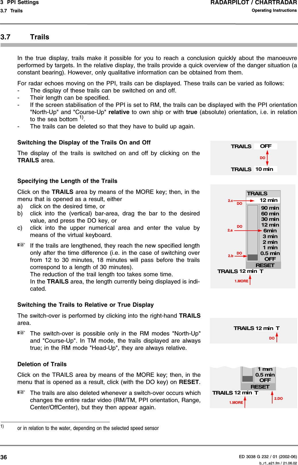 RADARPILOT / CHARTRADARED 3038 G 232 / 01 (2002-06)Operating Instructions3  PPI Settings3.7  Trails b_r1_e21.fm / 21.06.02363.7 TrailsIn the true display, trails make it possible for you to reach a conclusion quickly about the manoeuvreperformed by targets. In the relative display, the trails provide a quick overview of the danger situation (aconstant bearing). However, only qualitative information can be obtained from them.For radar echoes moving on the PPI, trails can be displayed. These trails can be varied as follows:- The display of these trails can be switched on and off.- Their length can be specified.- If the screen stabilisation of the PPI is set to RM, the trails can be displayed with the PPI orientation&quot;North-Up&quot; and &quot;Course-Up&quot; relative to own ship or with true (absolute) orientation, i.e. in relationto the sea bottom 1). - The trails can be deleted so that they have to build up again.Switching the Display of the Trails On and OffThe display of the trails is switched on and off by clicking on theTRAILS area.Specifying the Length of the TrailsClick on the TRAILS area by means of the MORE key; then, in themenu that is opened as a result, eithera) click on the desired time, orb) click into the (vertical) bar-area, drag the bar to the desiredvalue, and press the DO key, orc) click into the upper numerical area and enter the value bymeans of the virtual keyboard.☞If the trails are lengthened, they reach the new specified lengthonly after the time difference (i.e. in the case of switching overfrom 12 to 30 minutes, 18 minutes will pass before the trailscorrespond to a length of 30 minutes). The reduction of the trail length too takes some time.In the TRAILS area, the length currently being displayed is indi-cated.Switching the Trails to Relative or True DisplayThe switch-over is performed by clicking into the right-hand TRAILSarea.☞The switch-over is possible only in the RM modes &quot;North-Up&quot;and &quot;Course-Up&quot;. In TM mode, the trails displayed are alwaystrue; in the RM mode &quot;Head-Up&quot;, they are always relative.Deletion of TrailsClick on the TRAILS area by means of the MORE key; then, in themenu that is opened as a result, click (with the DO key) on RESET.☞The trails are also deleted whenever a switch-over occurs whichchanges the entire radar video (RM/TM, PPI orientation, Range,Center/OffCenter), but they then appear again.1)   or in relation to the water, depending on the selected speed sensorTRAILS 10 minTRAILS OFFDO1.MORETRAILS 12 min0.5 min1 min2 min3 min12 minOFF6min12 min30 min60 min90 minTRESET2.a2.b DODO2.c DOTRAILSDOTRAILS 12 min T1.MORETRAILS 12 min0.5 min1 min2 minOFFTRESET2.DO