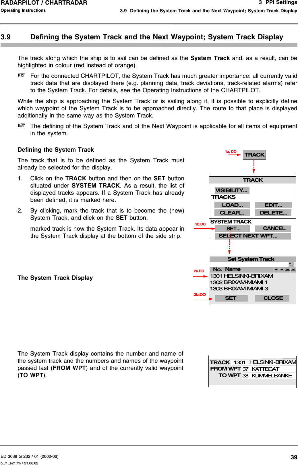 ED 3038 G 232 / 01 (2002-06) Operating Instructions3  PPI Settings3.9  Defining the System Track and the Next Waypoint; System Track Displayb_r1_e21.fm / 21.06.0239RADARPILOT / CHARTRADAR 3.9 Defining the System Track and the Next Waypoint; System Track DisplayThe track along which the ship is to sail can be defined as the System Track and, as a result, can behighlighted in colour (red instead of orange). ☞For the connected CHARTPILOT, the System Track has much greater importance: all currently validtrack data that are displayed there (e.g. planning data, track deviations, track-related alarms) referto the System Track. For details, see the Operating Instructions of the CHARTPILOT.While the ship is approaching the System Track or is sailing along it, it is possible to explicitly definewhich waypoint of the System Track is to be approached directly. The route to that place is displayedadditionally in the same way as the System Track. ☞The defining of the System Track and of the Next Waypoint is applicable for all items of equipmentin the system.Defining the System TrackThe track that is to be defined as the System Track mustalready be selected for the display.1. Click on the TRACK  button and then on the SET buttonsituated under SYSTEM TRACK. As a result, the list ofdisplayed tracks appears. If a System Track has alreadybeen defined, it is marked here.2. By clicking, mark the track that is to become the (new)System Track, and click on the SET button.marked track is now the System Track. Its data appear inthe System Track display at the bottom of the side strip.The System Track DisplayThe System Track display contains the number and name ofthe system track and the numbers and names of the waypointpassed last (FROM WPT) and of the currently valid waypoint(TO WPT).Set System TrackNo. 2a.DOName 2b.DOSET  CLOSE BRIXAM-MIAMI 1BRIXAM-MIAMI 313021303HELSINKI-BRIXAM1301TRACK1a. DO1b.DOTRACKCLEAR...SELECT NEXT WPT...LOAD...SET...SYSTEM TRACKCANCELDELETE...EDIT...VISIBILITY...TRACKSFROM WPTTRACKTO WPTHELSINKI-BRIXAMKATTEGAT37130138KUMMELBANKE