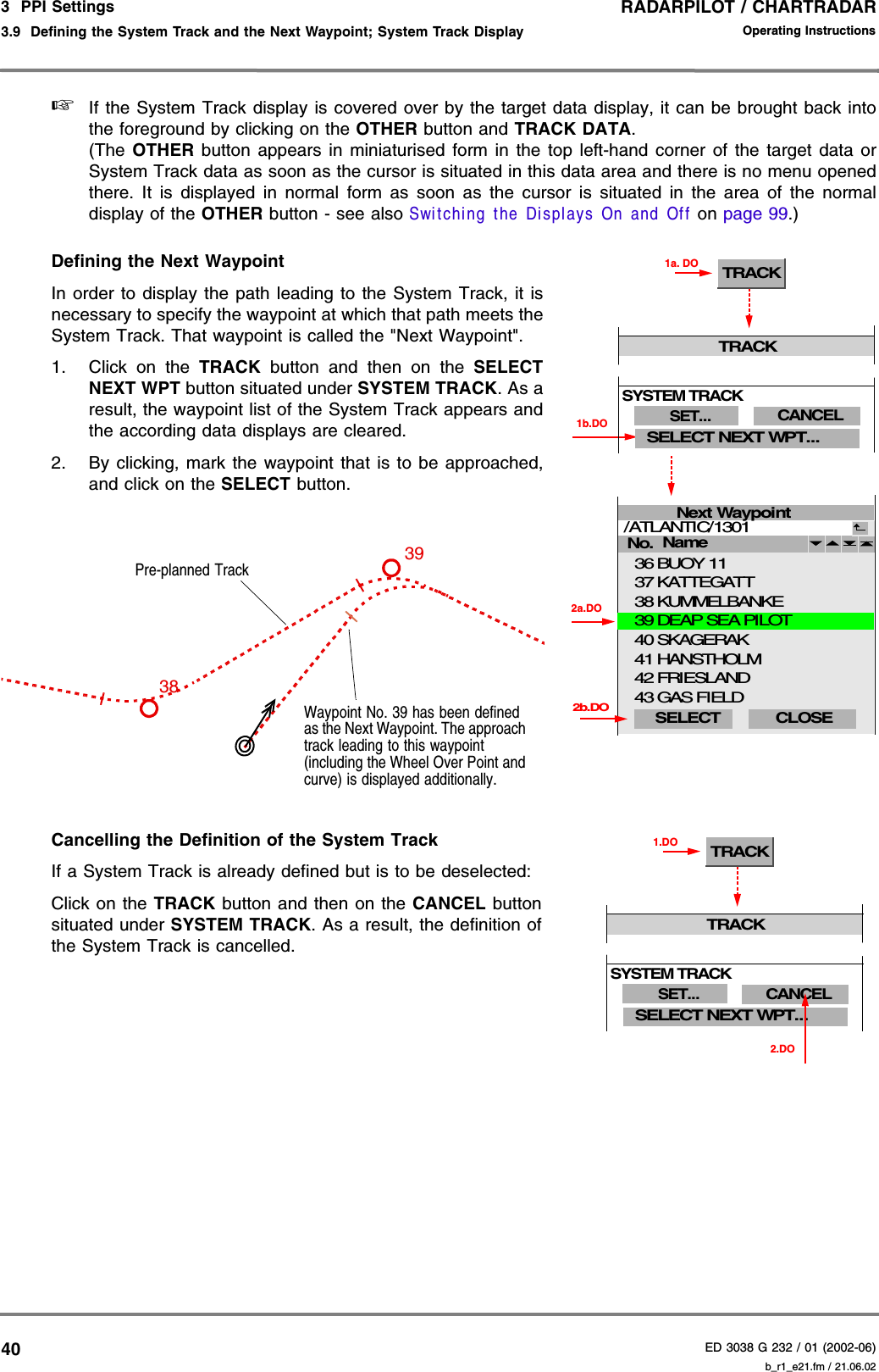 RADARPILOT / CHARTRADARED 3038 G 232 / 01 (2002-06)Operating Instructions3  PPI Settings3.9  Defining the System Track and the Next Waypoint; System Track Display b_r1_e21.fm / 21.06.0240☞If the System Track display is covered over by the target data display, it can be brought back intothe foreground by clicking on the OTHER button and TRACK DATA.(The  OTHER button appears in miniaturised form in the top left-hand corner of the target data orSystem Track data as soon as the cursor is situated in this data area and there is no menu openedthere. It is displayed in normal form as soon as the cursor is situated in the area of the normaldisplay of the OTHER button - see also Switching the Displays On and Off on page 99.)Defining the Next WaypointIn order to display the path leading to the System Track, it isnecessary to specify the waypoint at which that path meets theSystem Track. That waypoint is called the &quot;Next Waypoint&quot;.1. Click on the TRACK  button and then on the SELECTNEXT WPT button situated under SYSTEM TRACK. As aresult, the waypoint list of the System Track appears andthe according data displays are cleared.2. By clicking, mark the waypoint that is to be approached,and click on the SELECT button.Cancelling the Definition of the System TrackIf a System Track is already defined but is to be deselected:Click on the TRACK button and then on the CANCEL buttonsituated under SYSTEM TRACK. As a result, the definition ofthe System Track is cancelled.Next WaypointHANSTHOLMFRIESLANDNo. /ATLANTIC/1301 CLOSE GAS FIELDKATTEGATTBUOY 11KUMMELBANKEName 4142433736382b.DOSELECT SKAGERAK 2a.DODEAP SEA PILOT4039TRACK1a. DO1b.DOTRACKSELECT NEXT WPT...SET...SYSTEM TRACKCANCELWaypoint No. 39 has been defined as the Next Waypoint. The approach track leading to this waypoint (including the Wheel Over Point and curve) is displayed additionally.3938Pre-planned Track2.DOTRACK1.DOTRACKSELECT NEXT WPT...SET...SYSTEM TRACKCANCEL