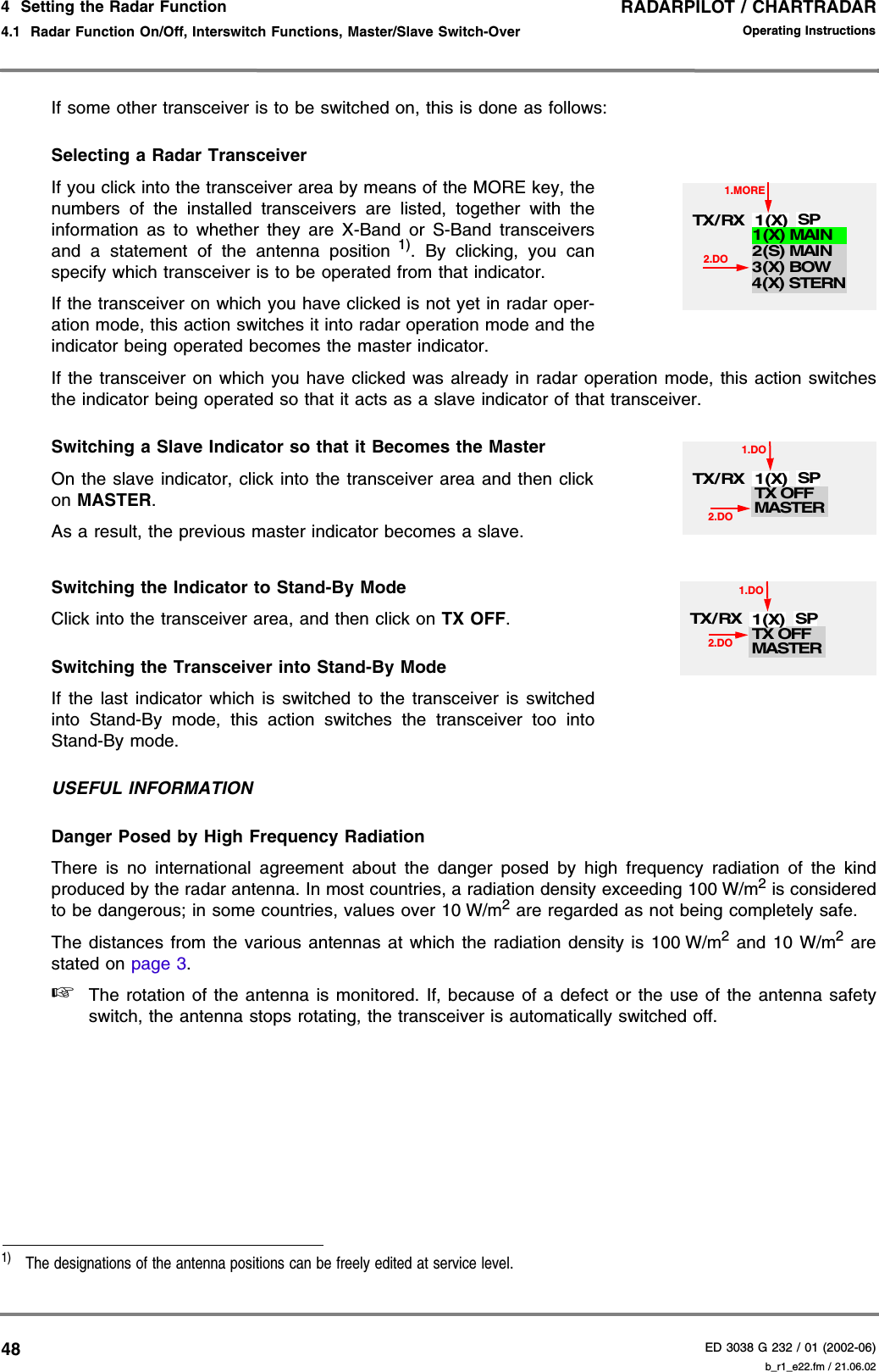 RADARPILOT / CHARTRADARED 3038 G 232 / 01 (2002-06)Operating Instructions4  Setting the Radar Function4.1  Radar Function On/Off, Interswitch Functions, Master/Slave Switch-Over b_r1_e22.fm / 21.06.0248If some other transceiver is to be switched on, this is done as follows:Selecting a Radar TransceiverIf you click into the transceiver area by means of the MORE key, thenumbers of the installed transceivers are listed, together with theinformation as to whether they are X-Band or S-Band transceiversand a statement of the antenna position 1). By clicking, you canspecify which transceiver is to be operated from that indicator.If the transceiver on which you have clicked is not yet in radar oper-ation mode, this action switches it into radar operation mode and theindicator being operated becomes the master indicator.If the transceiver on which you have clicked was already in radar operation mode, this action switchesthe indicator being operated so that it acts as a slave indicator of that transceiver.Switching a Slave Indicator so that it Becomes the MasterOn the slave indicator, click into the transceiver area and then clickon MASTER.As a result, the previous master indicator becomes a slave.Switching the Indicator to Stand-By ModeClick into the transceiver area, and then click on TX OFF.Switching the Transceiver into Stand-By ModeIf the last indicator which is switched to the transceiver is switchedinto Stand-By mode, this action switches the transceiver too intoStand-By mode.USEFUL INFORMATIONDanger Posed by High Frequency RadiationThere is no international agreement about the danger posed by high frequency radiation of the kindproduced by the radar antenna. In most countries, a radiation density exceeding 100 W/m2 is consideredto be dangerous; in some countries, values over 10 W/m2 are regarded as not being completely safe.The distances from the various antennas at which the radiation density is 100 W/m2 and 10 W/m2 arestated on page 3.☞The rotation of the antenna is monitored. If, because of a defect or the use of the antenna safetyswitch, the antenna stops rotating, the transceiver is automatically switched off.1)  The designations of the antenna positions can be freely edited at service level.1.MORE2.DOTX/ RX 1(X) SP2(S) MAIN3(X) BOW1(X) MAIN4(X) STERNTX OFF1.DO2.DOTX/ RX 1(X) SPMASTERTX OFF1.DO2.DOTX/ RX 1(X) SPMASTER