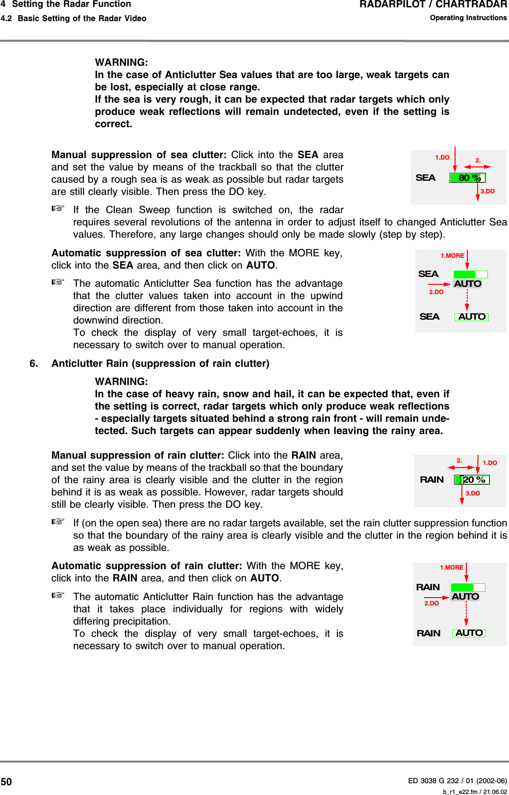 RADARPILOT / CHARTRADARED 3038 G 232 / 01 (2002-06)Operating Instructions4  Setting the Radar Function4.2  Basic Setting of the Radar Video b_r1_e22.fm / 21.06.0250WARNING:In the case of Anticlutter Sea values that are too large, weak targets canbe lost, especially at close range.If the sea is very rough, it can be expected that radar targets which onlyproduce weak reflections will remain undetected, even if the setting iscorrect.Manual suppression of sea clutter: Click into the SEA areaand set the value by means of the trackball so that the cluttercaused by a rough sea is as weak as possible but radar targetsare still clearly visible. Then press the DO key.☞If the Clean Sweep function is switched on, the radarrequires several revolutions of the antenna in order to adjust itself to changed Anticlutter Seavalues. Therefore, any large changes should only be made slowly (step by step).Automatic suppression of sea clutter: With the MORE key,click into the SEA area, and then click on AUTO.☞The automatic Anticlutter Sea function has the advantagethat the clutter values taken into account in the upwinddirection are different from those taken into account in thedownwind direction.To check the display of very small target-echoes, it isnecessary to switch over to manual operation.6. Anticlutter Rain (suppression of rain clutter)WARNING:In the case of heavy rain, snow and hail, it can be expected that, even ifthe setting is correct, radar targets which only produce weak reflections- especially targets situated behind a strong rain front - will remain unde-tected. Such targets can appear suddenly when leaving the rainy area.Manual suppression of rain clutter: Click into the RAIN area,and set the value by means of the trackball so that the boundaryof the rainy area is clearly visible and the clutter in the regionbehind it is as weak as possible. However, radar targets shouldstill be clearly visible. Then press the DO key.☞If (on the open sea) there are no radar targets available, set the rain clutter suppression functionso that the boundary of the rainy area is clearly visible and the clutter in the region behind it isas weak as possible. Automatic suppression of rain clutter: With the MORE key,click into the RAIN area, and then click on AUTO.☞The automatic Anticlutter Rain function has the advantagethat it takes place individually for regions with widelydiffering precipitation.To check the display of very small target-echoes, it isnecessary to switch over to manual operation.SEA1.DO80 %3.DO2.SEAAUTOSEA1.MOREAUTO2.DORAIN1.DO20 %3.DO2.RAINAUTORAIN1.MOREAUTO2.DO