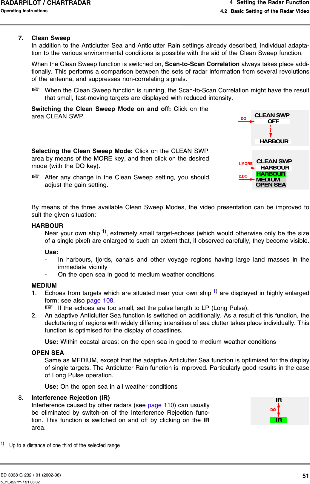 ED 3038 G 232 / 01 (2002-06) Operating Instructions4  Setting the Radar Function4.2  Basic Setting of the Radar Videob_r1_e22.fm / 21.06.0251RADARPILOT / CHARTRADAR 7. Clean SweepIn addition to the Anticlutter Sea and Anticlutter Rain settings already described, individual adapta-tion to the various environmental conditions is possible with the aid of the Clean Sweep function.When the Clean Sweep function is switched on, Scan-to-Scan Correlation always takes place addi-tionally. This performs a comparison between the sets of radar information from several revolutionsof the antenna, and suppresses non-correlating signals.☞When the Clean Sweep function is running, the Scan-to-Scan Correlation might have the resultthat small, fast-moving targets are displayed with reduced intensity.Switching the Clean Sweep Mode on and off: Click on thearea CLEAN SWP.Selecting the Clean Sweep Mode: Click on the CLEAN SWParea by means of the MORE key, and then click on the desiredmode (with the DO key).☞After any change in the Clean Sweep setting, you shouldadjust the gain setting.By means of the three available Clean Sweep Modes, the video presentation can be improved tosuit the given situation:HARBOURNear your own ship 1), extremely small target-echoes (which would otherwise only be the sizeof a single pixel) are enlarged to such an extent that, if observed carefully, they become visible.Use:- In harbours, fjords, canals and other voyage regions having large land masses in theimmediate vicinity- On the open sea in good to medium weather conditionsMEDIUM1. Echoes from targets which are situated near your own ship 1) are displayed in highly enlargedform; see also page 108.☞If the echoes are too small, set the pulse length to LP (Long Pulse).2. An adaptive Anticlutter Sea function is switched on additionally. As a result of this function, thedecluttering of regions with widely differing intensities of sea clutter takes place individually. Thisfunction is optimised for the display of coastlines.Use: Within coastal areas; on the open sea in good to medium weather conditionsOPEN SEASame as MEDIUM, except that the adaptive Anticlutter Sea function is optimised for the displayof single targets. The Anticlutter Rain function is improved. Particularly good results in the caseof Long Pulse operation.Use: On the open sea in all weather conditions8. Interference Rejection (IR) Interference caused by other radars (see page 110) can usuallybe eliminated by switch-on of the Interference Rejection func-tion. This function is switched on and off by clicking on the IRarea.1)  Up to a distance of one third of the selected rangeCLEAN SWPDOOFFHARBOUR1.MORE2.DOMEDIUMHARBOUROPEN SEACLEAN SWPHARBOURIRDOIR