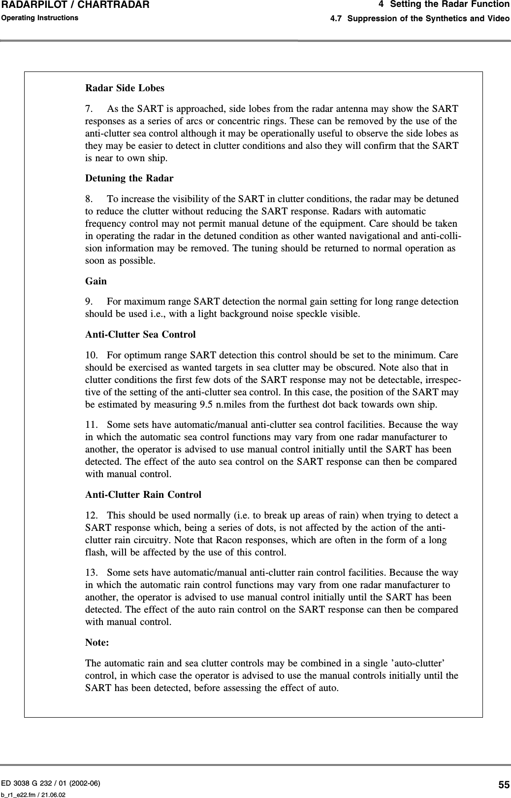 ED 3038 G 232 / 01 (2002-06) Operating Instructions4  Setting the Radar Function4.7  Suppression of the Synthetics and Videob_r1_e22.fm / 21.06.0255RADARPILOT / CHARTRADAR Radar Side Lobes 7. As the SART is approached, side lobes from the radar antenna may show the SART responses as a series of arcs or concentric rings. These can be removed by the use of the anti-clutter sea control although it may be operationally useful to observe the side lobes as they may be easier to detect in clutter conditions and also they will confirm that the SART is near to own ship. Detuning the Radar 8. To increase the visibility of the SART in clutter conditions, the radar may be detuned to reduce the clutter without reducing the SART response. Radars with automatic frequency control may not permit manual detune of the equipment. Care should be taken in operating the radar in the detuned condition as other wanted navigational and anti-colli-sion information may be removed. The tuning should be returned to normal operation as soon as possible. Gain 9. For maximum range SART detection the normal gain setting for long range detection should be used i.e., with a light background noise speckle visible. Anti-Clutter Sea Control 10. For optimum range SART detection this control should be set to the minimum. Care should be exercised as wanted targets in sea clutter may be obscured. Note also that in clutter conditions the first few dots of the SART response may not be detectable, irrespec-tive of the setting of the anti-clutter sea control. In this case, the position of the SART may be estimated by measuring 9.5 n.miles from the furthest dot back towards own ship. 11. Some sets have automatic/manual anti-clutter sea control facilities. Because the way in which the automatic sea control functions may vary from one radar manufacturer to another, the operator is advised to use manual control initially until the SART has been detected. The effect of the auto sea control on the SART response can then be compared with manual control. Anti-Clutter Rain Control 12. This should be used normally (i.e. to break up areas of rain) when trying to detect a SART response which, being a series of dots, is not affected by the action of the anti-clutter rain circuitry. Note that Racon responses, which are often in the form of a long flash, will be affected by the use of this control. 13. Some sets have automatic/manual anti-clutter rain control facilities. Because the way in which the automatic rain control functions may vary from one radar manufacturer to another, the operator is advised to use manual control initially until the SART has been detected. The effect of the auto rain control on the SART response can then be compared with manual control. Note: The automatic rain and sea clutter controls may be combined in a single ’auto-clutter’ control, in which case the operator is advised to use the manual controls initially until the SART has been detected, before assessing the effect of auto. 