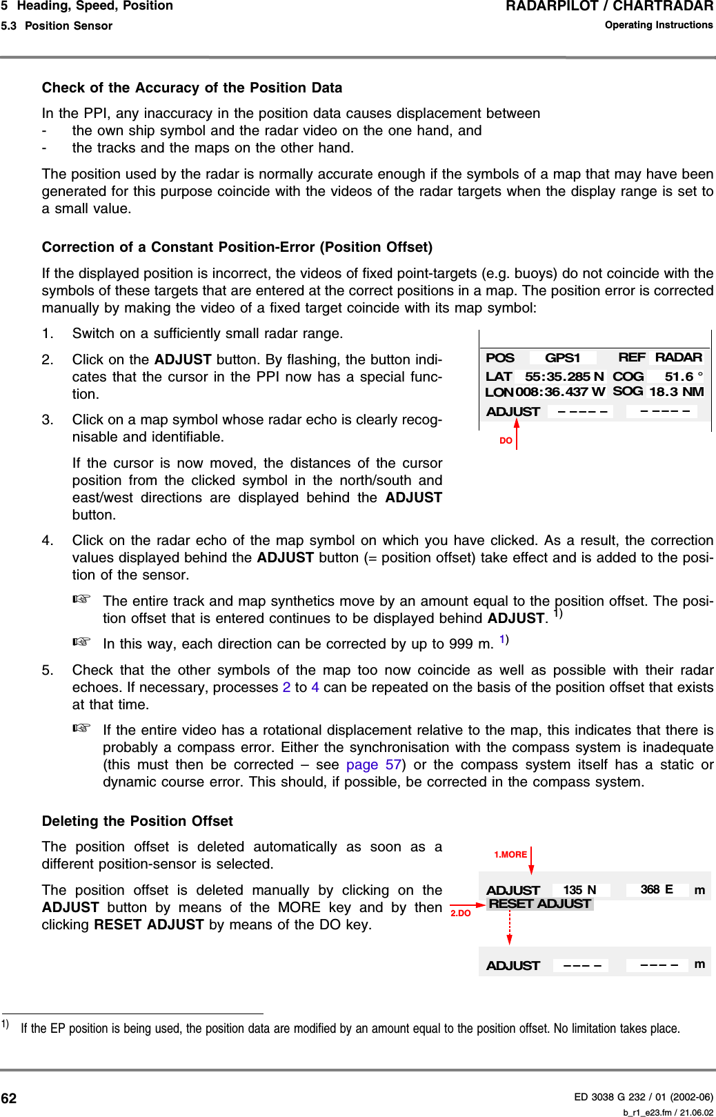 RADARPILOT / CHARTRADARED 3038 G 232 / 01 (2002-06)Operating Instructions5  Heading, Speed, Position5.3  Position Sensor b_r1_e23.fm / 21.06.0262Check of the Accuracy of the Position DataIn the PPI, any inaccuracy in the position data causes displacement between- the own ship symbol and the radar video on the one hand, and- the tracks and the maps on the other hand.The position used by the radar is normally accurate enough if the symbols of a map that may have beengenerated for this purpose coincide with the videos of the radar targets when the display range is set toa small value.Correction of a Constant Position-Error (Position Offset)If the displayed position is incorrect, the videos of fixed point-targets (e.g. buoys) do not coincide with thesymbols of these targets that are entered at the correct positions in a map. The position error is correctedmanually by making the video of a fixed target coincide with its map symbol:1. Switch on a sufficiently small radar range.2. Click on the ADJUST button. By flashing, the button indi-cates that the cursor in the PPI now has a special func-tion.3. Click on a map symbol whose radar echo is clearly recog-nisable and identifiable.If the cursor is now moved, the distances of the cursorposition from the clicked symbol in the north/south andeast/west directions are displayed behind the ADJUSTbutton.4. Click on the radar echo of the map symbol on which you have clicked. As a result, the correctionvalues displayed behind the ADJUST button (= position offset) take effect and is added to the posi-tion of the sensor.☞The entire track and map synthetics move by an amount equal to the position offset. The posi-tion offset that is entered continues to be displayed behind ADJUST. 1)☞In this way, each direction can be corrected by up to 999 m. 1)5. Check that the other symbols of the map too now coincide as well as possible with their radarechoes. If necessary, processes 2 to 4 can be repeated on the basis of the position offset that existsat that time.☞If the entire video has a rotational displacement relative to the map, this indicates that there isprobably a compass error. Either the synchronisation with the compass system is inadequate(this must then be corrected – see page 57) or the compass system itself has a static ordynamic course error. This should, if possible, be corrected in the compass system.Deleting the Position OffsetThe position offset is deleted automatically as soon as adifferent position-sensor is selected.The position offset is deleted manually by clicking on theADJUST  button by means of the MORE key and by thenclicking RESET ADJUST by means of the DO key.1)  If the EP position is being used, the position data are modified by an amount equal to the position offset. No limitation takes place.DOPOSLATLONCOGSOG55:35. 285 N008:36.437 W51.6 °18.3 NMGPS1ADJUST–– – –– –– – ––REFRADARADJUST135 N 368 E1.MORERESET ADJUST2.DOADJUST– – – – – – – –mm