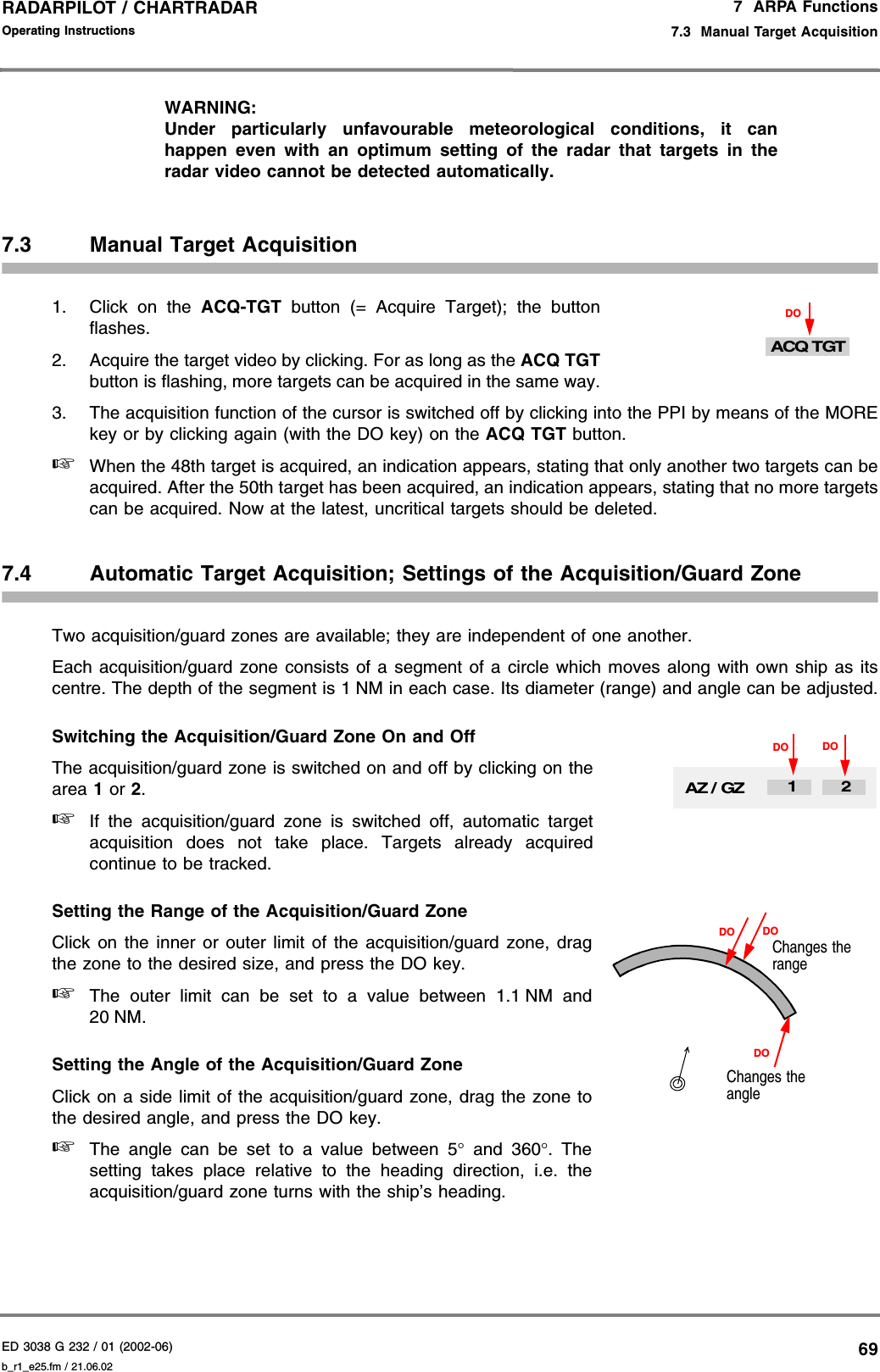 ED 3038 G 232 / 01 (2002-06) Operating Instructions7  ARPA Functions7.3  Manual Target Acquisitionb_r1_e25.fm / 21.06.0269RADARPILOT / CHARTRADAR WARNING:Under particularly unfavourable meteorological conditions, it canhappen even with an optimum setting of the radar that targets in theradar video cannot be detected automatically.7.3 Manual Target Acquisition1. Click on the ACQ-TGT button (= Acquire Target); the buttonflashes.2. Acquire the target video by clicking. For as long as the ACQ TGTbutton is flashing, more targets can be acquired in the same way.3. The acquisition function of the cursor is switched off by clicking into the PPI by means of the MOREkey or by clicking again (with the DO key) on the ACQ TGT button.☞When the 48th target is acquired, an indication appears, stating that only another two targets can beacquired. After the 50th target has been acquired, an indication appears, stating that no more targetscan be acquired. Now at the latest, uncritical targets should be deleted.7.4 Automatic Target Acquisition; Settings of the Acquisition/Guard ZoneTwo acquisition/guard zones are available; they are independent of one another.Each acquisition/guard zone consists of a segment of a circle which moves along with own ship as itscentre. The depth of the segment is 1 NM in each case. Its diameter (range) and angle can be adjusted.Switching the Acquisition/Guard Zone On and OffThe acquisition/guard zone is switched on and off by clicking on thearea 1 or 2.☞If the acquisition/guard zone is switched off, automatic targetacquisition does not take place. Targets already acquiredcontinue to be tracked.Setting the Range of the Acquisition/Guard ZoneClick on the inner or outer limit of the acquisition/guard zone, dragthe zone to the desired size, and press the DO key.☞The outer limit can be set to a value between 1.1 NM and20 NM.Setting the Angle of the Acquisition/Guard ZoneClick on a side limit of the acquisition/guard zone, drag the zone tothe desired angle, and press the DO key.☞The angle can be set to a value between 5° and 360°. Thesetting takes place relative to the heading direction, i.e. theacquisition/guard zone turns with the ship’s heading.DOACQ TGTAZ / GZDO DO12Changes the rangeChanges the angleDODODO