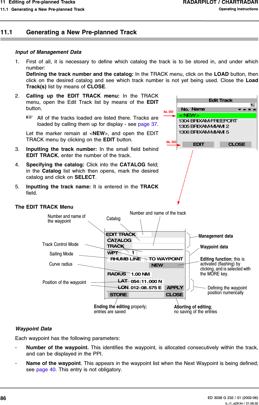 RADARPILOT / CHARTRADARED 3038 G 232 / 01 (2002-06)Operating Instructions11  Editing of Pre-planned Tracks11.1  Generating a New Pre-planned Track b_r1_e29.fm / 21.06.028611.1 Generating a New Pre-planned TrackInput of Management Data1. First of all, it is necessary to define which catalog the track is to be stored in, and under whichnumber:Defining the track number and the catalog: In the TRACK menu, click on the LOAD button, thenclick on the desired catalog and see which track number is not yet being used. Close the LoadTrack(s) list by means of CLOSE.2. Calling up the EDIT TRACK menu: In the TRACKmenu, open the Edit Track list by means of the EDITbutton. ☞All of the tracks loaded are listed there. Tracks areloaded by calling them up for display - see page 37.Let the marker remain at &lt;NEW&gt;, and open the EDITTRACK menu by clicking on the EDIT button.3. Inputting the track number: In the small field behindEDIT TRACK, enter the number of the track.4. Specifying the catalog: Click into the CATALOG field;in the Catalog list which then opens, mark the desiredcatalog and click on SELECT.5. Inputting the track name: It is entered in the TRACKfield.The EDIT TRACK Menu Waypoint DataEach waypoint has the following parameters:-Number of the waypoint. This identifies the waypoint, is allocated consecutively within the track,and can be displayed in the PPI.-Name of the waypoint. This appears in the waypoint list when the Next Waypoint is being defined;see page 40. This entry is not obligatory.Edit TrackNo.  CLOSEName EDIT 3a. DO3b. DO&lt; NEW &gt;BRIXAM-MIAMI 5BRIXAM-MIAMI 2 BRIXAM-FREEPORT130613051304CLOSECATALOGEDIT TRACK1.00 NMLATSTORELONRHUMB LINEWPT1APPLY054:11.000 N012:08.575 ENEWWaypoint dataAborting of editing;no saving of the entriesEnding the editing properly; entries are savedManagement dataDefining the waypoint position numericallyEditing function; this is activated (flashing) by clicking, and is selected with the MORE key.Track Control ModeSailing ModeCurve radiusNumber and name of the waypoint CatalogNumber and name of the trackPosition of the waypointTRACKRADIUSTO WAYPOINT