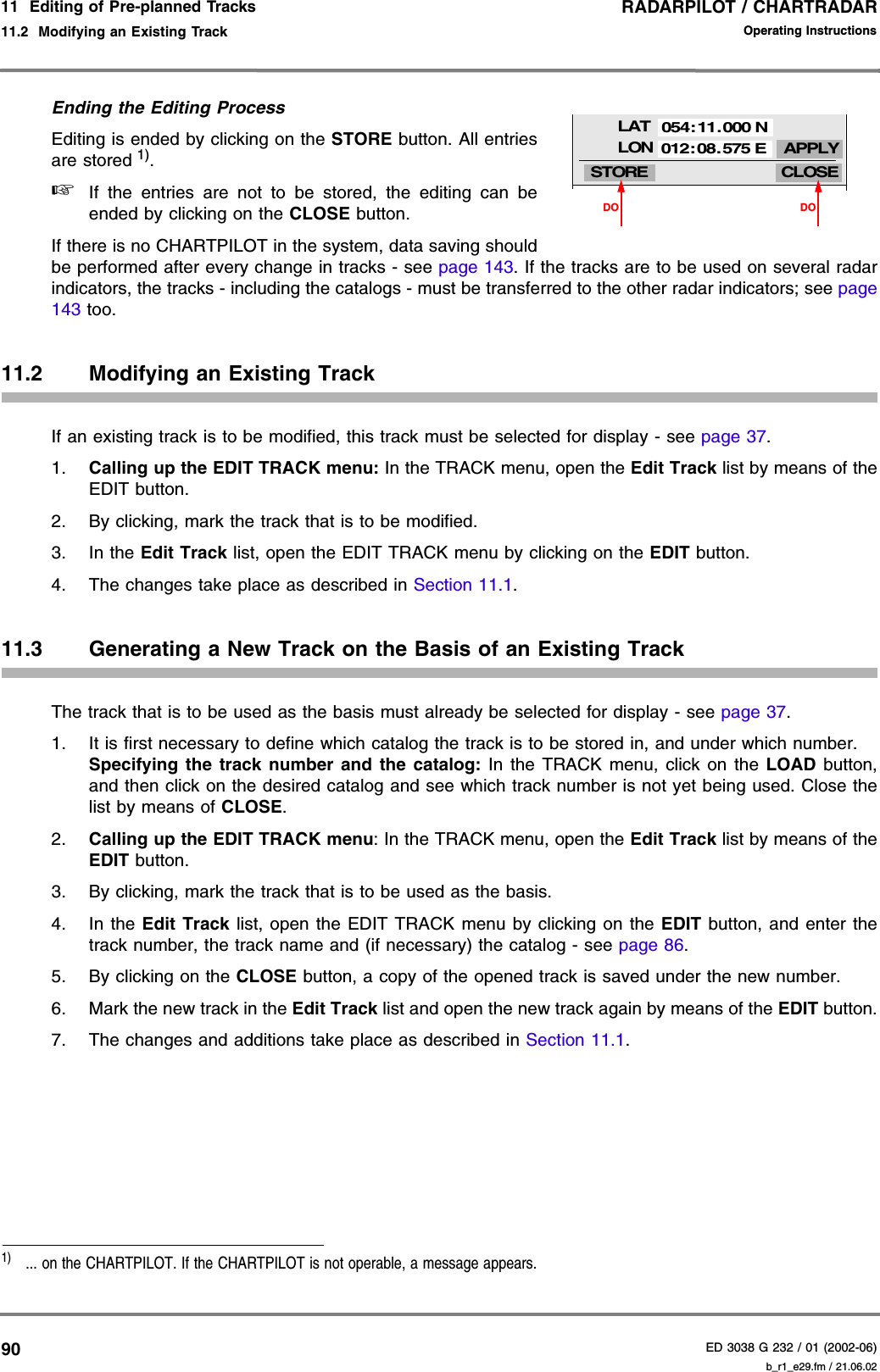 RADARPILOT / CHARTRADARED 3038 G 232 / 01 (2002-06)Operating Instructions11  Editing of Pre-planned Tracks11.2  Modifying an Existing Track b_r1_e29.fm / 21.06.0290Ending the Editing ProcessEditing is ended by clicking on the STORE button. All entriesare stored 1). ☞If the entries are not to be stored, the editing can beended by clicking on the CLOSE button.If there is no CHARTPILOT in the system, data saving shouldbe performed after every change in tracks - see page 143. If the tracks are to be used on several radarindicators, the tracks - including the catalogs - must be transferred to the other radar indicators; see page143 too.11.2 Modifying an Existing TrackIf an existing track is to be modified, this track must be selected for display - see page 37.1. Calling up the EDIT TRACK menu: In the TRACK menu, open the Edit Track list by means of theEDIT button.2. By clicking, mark the track that is to be modified.3. In the Edit Track list, open the EDIT TRACK menu by clicking on the EDIT button.4. The changes take place as described in Section 11.1.11.3 Generating a New Track on the Basis of an Existing TrackThe track that is to be used as the basis must already be selected for display - see page 37.1. It is first necessary to define which catalog the track is to be stored in, and under which number.Specifying the track number and the catalog: In the TRACK menu, click on the LOAD button,and then click on the desired catalog and see which track number is not yet being used. Close thelist by means of CLOSE.2. Calling up the EDIT TRACK menu: In the TRACK menu, open the Edit Track list by means of theEDIT button.3. By clicking, mark the track that is to be used as the basis.4. In the Edit Track list, open the EDIT TRACK menu by clicking on the EDIT button, and enter thetrack number, the track name and (if necessary) the catalog - see page 86.5. By clicking on the CLOSE button, a copy of the opened track is saved under the new number.6. Mark the new track in the Edit Track list and open the new track again by means of the EDIT button.7. The changes and additions take place as described in Section 11.1.1)  ... on the CHARTPILOT. If the CHARTPILOT is not operable, a message appears.CLOSELATSTORELON APPLY054:11.000 N012:08. 575 EDODO