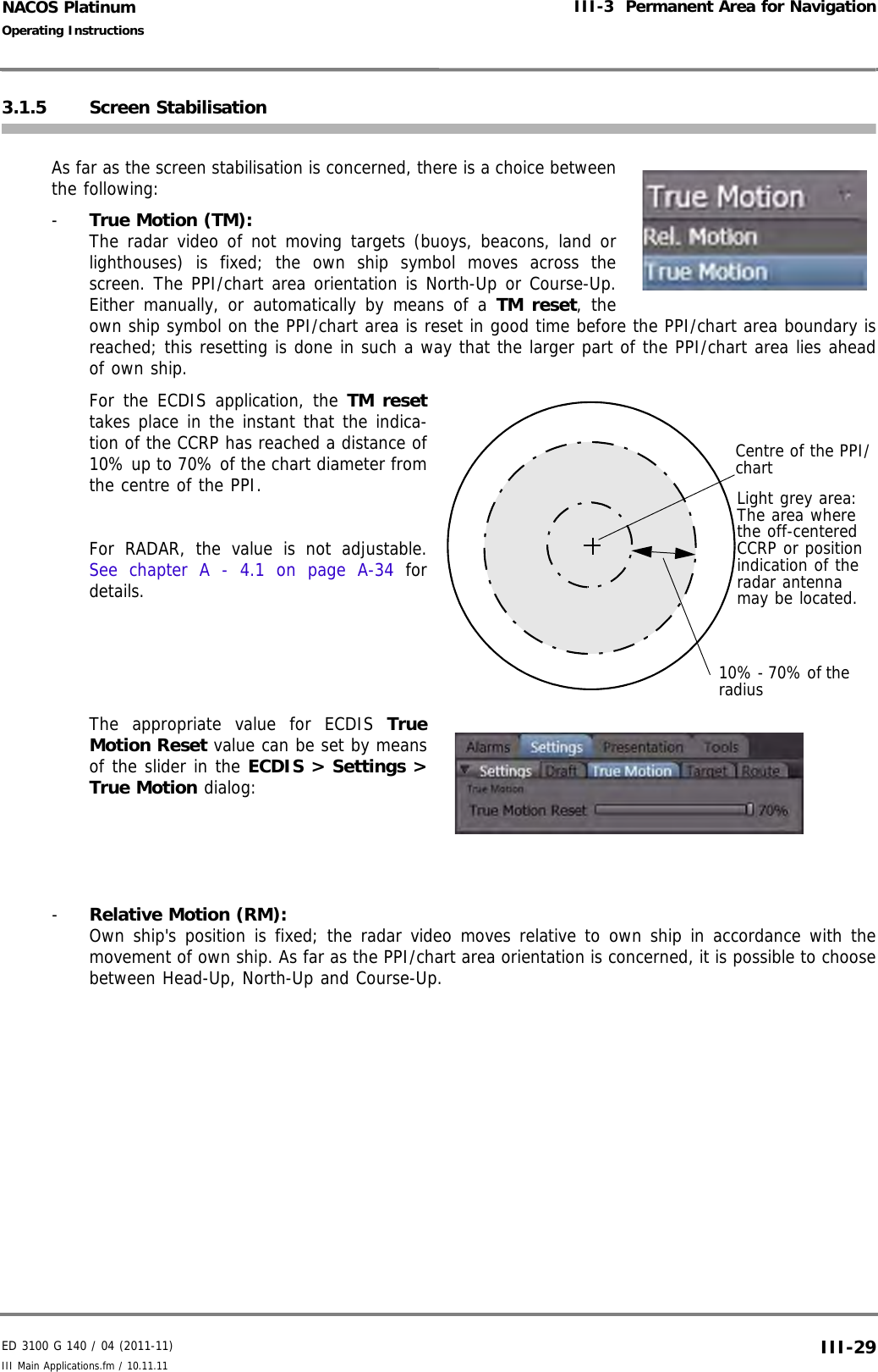 ED 3100 G 140 / 04 (2011-11)Operating InstructionsIII-3  Permanent Area for NavigationIII Main Applications.fm / 10.11.11 III-29NACOS Platinum3.1.5 Screen StabilisationAs far as the screen stabilisation is concerned, there is a choice betweenthe following:-  True Motion (TM): The radar video of not moving targets (buoys, beacons, land orlighthouses) is fixed; the own ship symbol moves across thescreen. The PPI/chart area orientation is North-Up or Course-Up.Either manually, or automatically by means of a TM reset, theown ship symbol on the PPI/chart area is reset in good time before the PPI/chart area boundary isreached; this resetting is done in such a way that the larger part of the PPI/chart area lies aheadof own ship.For the ECDIS application, the TM resettakes place in the instant that the indica-tion of the CCRP has reached a distance of10% up to 70% of the chart diameter fromthe centre of the PPI.For RADAR, the value is not adjustable.See chapter A - 4.1 on page A-34 fordetails.The appropriate value for ECDIS TrueMotion Reset value can be set by meansof the slider in the ECDIS &gt; Settings &gt;True Motion dialog:-  Relative Motion (RM): Own ship&apos;s position is fixed; the radar video moves relative to own ship in accordance with themovement of own ship. As far as the PPI/chart area orientation is concerned, it is possible to choosebetween Head-Up, North-Up and Course-Up.Centre of the PPI/chart10% - 70% of the radiusLight grey area: The area where the off-centered CCRP or position indication of the radar antenna may be located.